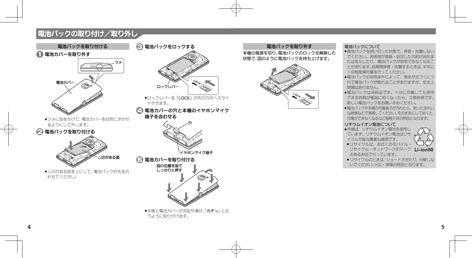 54電池パックを取り外す本機の電源を切り、電池パックのロックを解除した状態で、図のように電池パックを持ち上げます。電池パックについて電池パックを使い切った状態で、保管・放置しない .でください。お客様が登録・設定した内容が消失または変化したり、電池パックが使用できなくなることがあります。長期間保管・放置するときは、半年に１回程度補充電を行ってください。電池パックの使用条件によって、寿命が近づくにつ .れて電池パックが膨れることがありますが、安全上問題はありません。電池パックは消耗品です。十分に充電しても使用 .できる時間が極端に短くなったら、交換時期です。 新しい電池パックをお買い求めください。電池パックや本機の充電端子が汚れたら、乾いたきれい .な綿棒などで清掃してください。そのままにしておくと、充電ができなくなるなど接触不良の原因となります。リチウムイオン電池について本機は、リチウムイオン電池を使用し .ています。リチウムイオン電池はリサイクル可能な貴重な資源です。リサイクルは、お近くのモバイル・ ,リサイクル・ネットワークのマークのあるお店で行っています。リサイクルのときは、ショートさせたり、分解しな ,いでください。火災・感電の原因となります。電池パックの取り付け／取り外し電池パックを取り付ける 1 電池カバーを取り外す⯍ᖆȳɘʀɌɩツメに指をかけて、電池カバーを自然に浮かせ .るようにして外します。 2 電池パックを取り付けるƞڇǛǑȚⰢ△印がある面を上にして、電池パックの先を合 .わせてください。 3 電池パックをロックするɵɋȷɴɘʀロックレバーを「 .LOCK」の矢印方向へスライドさせます。 4 電池カバーの穴と本機のイヤホンマイク端子を合わせるȬɬɣɻɦȬȷᴻ੿᳡ 5 電池カバーを取り付けるࡖǽΡΈȡ࿀ǶǦǲǚșǷྍǨ本機と電池カバーの突起や溝が、「 .カチッ」と合うように取り付けます。