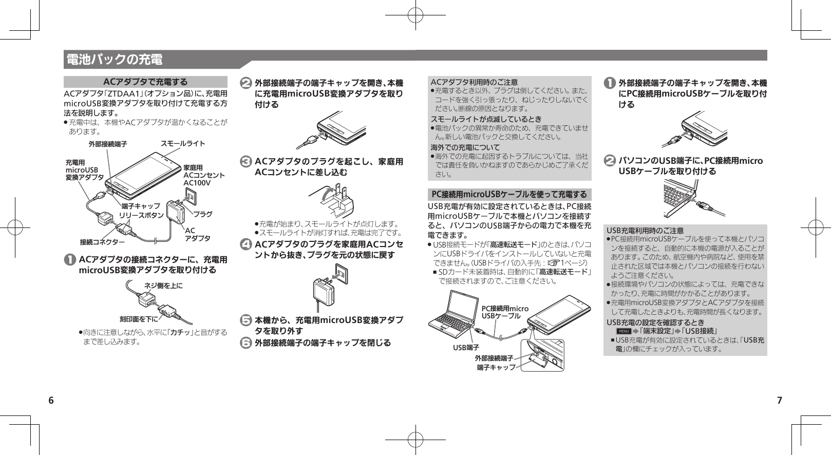 7電池パックの充電6ACアダプタで充電するACアダプタ「ZTDAA1」（オプション品）に、充電用microUSB変換アダプタを取り付けて充電する方法を説明します。充電中は、本機やACアダプタが温かくなることが .あります。ૐಖ᧸ACȻɻɃɻɐAC100Vঋ⤴ယỮᴻ੿ᴻ੿ȵɫɋɟACȪɈɟɇɁɪʀɳɱȬɐယỮȻɕȷɇʀɲɲʀɁɤɇɻ ɟɱȸӛ⯍᧸microUSBং၁ȪɈɟɇ 1 ACアダプタの接続コネクターに、充電用microUSB変換アダプタを取り付ける֢ڇⰢȡˁǺɕɀѩȡˀǺ向きに注意しながら、水平に「 .カチッ」と音がするまで差し込みます。 2 外部接続端子の端子キャップを開き、本機に充電用microUSB変換アダプタを取り付ける 3 ACアダプタのプラグを起こし、家庭用ACコンセントに差し込む充電が始まり、スモールライトが点灯します。 .スモールライトが消灯すれば、充電は完了です。 . 4 ACアダプタのプラグを家庭用ACコンセントから抜き、プラグを元の状態に戻す 5 本機から、充電用microUSB変換アダプタを取り外す 6 外部接続端子の端子キャップを閉じるACアダプタ利用時のご注意充電するとき以外、プラグは倒してください。また、 .コードを強く引っ張ったり、ねじったりしないでください。断線の原因となります。スモールライトが点滅しているとき電池パックの異常か寿命のため、充電できていませ .ん。新しい電池パックと交換してください。海外での充電について海外での充電に起因するトラブルについては、当社 .では責任を負いかねますのであらかじめご了承ください。PC接続用microUSBケーブルを使って充電するUSB充電が有効に設定されているときは、PC接続用microUSBケーブルで本機とパソコンを接続すると、パソコンのUSB端子からの電力で本機を充電できます。USB接続モードが「 .高速転送モード」のときは、パソコンにUSBドライバをインストールしていないと充電できません。（USBドライバの入手先：A1ページ）SDカード未装着時は、自動的に「 ,高速転送モード」で接続されますので、ご注意ください。ঋ⤴ယỮᴻ੿ᴻ੿ȵɫɋɟPCယỮ᧸microUSBȹʀɞɳUSBᴻ੿ 1 外部接続端子の端子キャップを開き、本機にPC接続用microUSBケーブルを取り付ける 2 パソコンのUSB端子に、PC接続用micro USBケーブルを取り付けるUSB充電利用時のご注意PC接続用microUSBケーブルを使って本機とパソコ .ンを接続すると、自動的に本機の電源が入ることがあります。このため、航空機内や病院など、使用を禁止された区域では本機とパソコンの接続を行わないようご注意ください。接続環境やパソコンの状態によっては、充電できな .かったり、充電に時間がかかることがあります。充電用microUSB変換アダプタとACアダプタを接続 .して充電したときよりも、充電時間が長くなります。USB充電の設定を確認するとき0S「端末設定」S「USB接続」USB充電が有効に設定されているときは、「 ,USB充電」の欄にチェックが入っています。