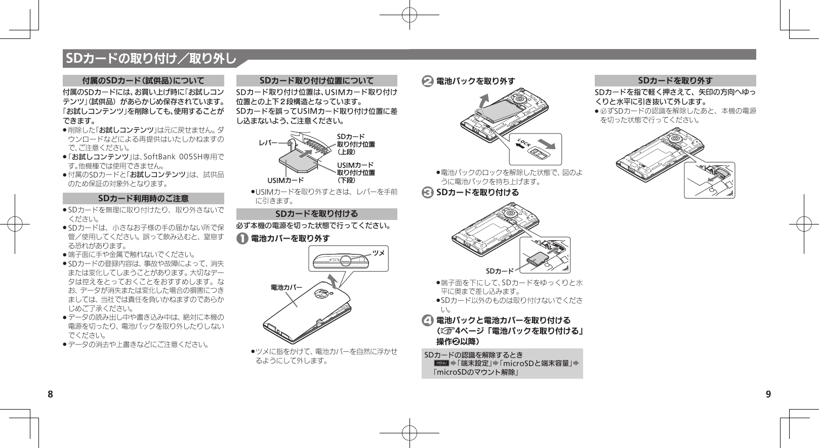 8 9SDカードの取り付け／取り外し付属のSDカード（試供品）について付属のSDカードには、お買い上げ時に｢お試しコンテンツ｣（試供品）があらかじめ保存されています。「お試しコンテンツ」を削除しても、使用することができます。削除した｢ .お試しコンテンツ｣は元に戻せません。ダウンロードなどによる再提供はいたしかねますので、ご注意ください。｢ .お試しコンテンツ｣は、SoftBank 005SH専用です。他機種では使用できません。付属のSDカードと｢ .お試しコンテンツ｣は、試供品のため保証の対象外となります。SDカード利用時のご注意SDカードを無理に取り付けたり、取り外さないで .ください。SDカードは、小さなお子様の手の届かない所で保 .管／使用してください。誤って飲み込むと、窒息する恐れがあります。端子面に手や金属で触れないでください。 .SDカードの登録内容は、事故や故障によって、消失 .または変化してしまうことがあります。大切なデータは控えをとっておくことをおすすめします。なお、データが消失または変化した場合の損害につきましては、当社では責任を負いかねますのであらかじめご了承ください。データの読み出し中や書き込み中は、絶対に本機の .電源を切ったり、電池パックを取り外したりしないでください。データの消去や上書きなどにご注意ください。 .SDカード取り付け位置についてSDカード取り付け位置は、USIMカード取り付け位置との上下２段構造となっています。SDカードを誤ってUSIMカード取り付け位置に差し込まないよう、ご注意ください。USIMȳʀɑɴɘʀUSIMȳʀɑۄș͛ǠΡΈ⾷ˁᔲ⾸SDȳʀɑۄș͛ǠΡΈ⾷ˀᔲ⾸USIMカードを取り外すときは、レバーを手前 .に引きます。SDカードを取り付ける必ず本機の電源を切った状態で行ってください。 1 電池カバーを取り外す⯍ᖆȳɘʀɌɩツメに指をかけて、電池カバーを自然に浮かせ .るようにして外します。 2 電池パックを取り外す電池パックのロックを解除した状態で、図のよ .うに電池パックを持ち上げます。 3 SDカードを取り付けるSDȳʀɑ端子面を下にして、SDカードをゆっくりと水 .平に奥まで差し込みます。SDカード以外のものは取り付けないでくださ .い。 4 電池パックと電池カバーを取り付ける  （A4ページ「電池パックを取り付ける」操作2以降）SDカードの認識を解除するとき0S「端末設定」S「microSDと端末容量」S「microSDのマウント解除」SDカードを取り外すSDカードを指で軽く押さえて、矢印の方向へゆっくりと水平に引き抜いて外します。必ずSDカードの認識を解除したあと、本機の電源 .を切った状態で行ってください。