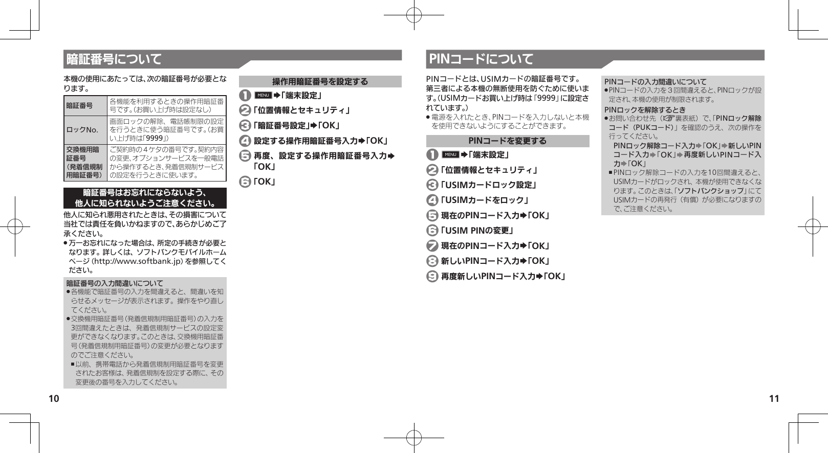 1011暗証番号について本機の使用にあたっては、次の暗証番号が必要となります。暗証番号 各機能を利用するときの操作用暗証番号です。（お買い上げ時は設定なし）ロックNo.画面ロックの解除、電話帳制限の設定を行うときに使う暗証番号です。（お買い上げ時は「9999」）交換機用暗証番号 （発着信規制用暗証番号）ご契約時の４ケタの番号です。契約内容の変更、オプションサービスを一般電話から操作するとき、発着信規制サービスの設定を行うときに使います。暗証番号はお忘れにならないよう、他人に知られないようご注意ください。他人に知られ悪用されたときは、その損害について当社では責任を負いかねますので、あらかじめご了承ください。万一お忘れになった場合は、所定の手続きが必要と .なります。詳しくは、ソフトバンクモバイルホームページ（http://www.softbank.jp）を参照してください。暗証番号の入力間違いについて各機能で暗証番号の入力を間違えると、間違いを知 .らせるメッセージが表示されます。操作をやり直してください。交換機用暗証番号（発着信規制用暗証番号）の入力を .3回間違えたときは、発着信規制サービスの設定変更ができなくなります。このときは、交換機用暗証番号（発着信規制用暗証番号）の変更が必要となりますのでご注意ください。以前、携帯電話から発着信規制用暗証番号を変更 ,されたお客様は、発着信規制を設定する際に、その変更後の番号を入力してください。操作用暗証番号を設定する 1 0S「端末設定」 2 「位置情報とセキュリティ」% 3 「暗証番号設定」S「OK」 4 設定する操作用暗証番号入力S「OK」 5 再度、設定する操作用暗証番号入力S 「OK」 6 「OK」PINコードについてPINコードとは、USIMカードの暗証番号です。第三者による本機の無断使用を防ぐために使います。（USIMカードお買い上げ時は「9999」に設定されています。）電源を入れたとき、PINコードを入力しないと本機 .を使用できないようにすることができます。PINコードを変更する 1 0S「端末設定」 2 「位置情報とセキュリティ」 3 「USIMカードロック設定」 4 「USIMカードをロック」 5 現在のPINコード入力S「OK」%% 6 「USIM PINの変更」% 7 現在のPINコード入力S「OK」% 8 新しいPINコード入力S「OK」 9 再度新しいPINコード入力S「OK」PINコードの入力間違いについてPINコードの入力を３回間違えると、PINロックが設 .定され、本機の使用が制限されます。PINロックを解除するときお問い合わせ先（ .A裏表紙）で、「PINロック解除コード（PUKコード）」を確認のうえ、次の操作を行ってください。PINロック解除コード入力S「OK」S新しいPINコード入力S「OK」S再度新しいPINコード入力S「OK」PINロック解除コードの入力を10回間違えると、 ,USIMカードがロックされ、本機が使用できなくなります。このときは、「ソフトバンクショップ」にてUSIMカードの再発行（有償）が必要になりますので、ご注意ください。