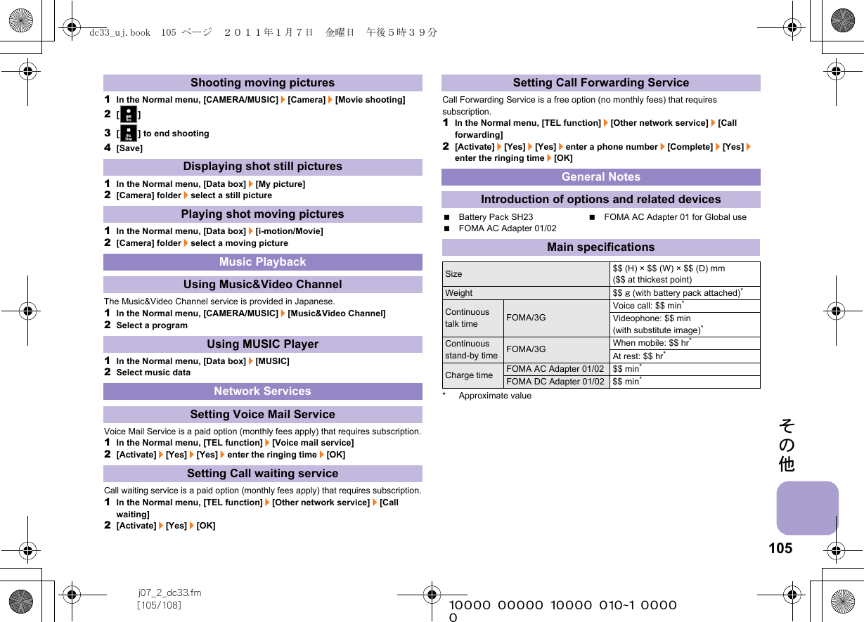 105j07_2_dc33.fm[105/108] ~~~~~~~~~~~~~~~~~~~~~~~~~その他1In the Normal menu, [CAMERA/MUSIC]/[Camera]/[Movie shooting]2[/]3[f] to end shooting4[Save]1In the Normal menu, [Data box]/[My picture]2[Camera] folder/select a still picture1In the Normal menu, [Data box]/[i-motion/Movie]2[Camera] folder/select a moving pictureThe Music&amp;Video Channel service is provided in Japanese.1In the Normal menu, [CAMERA/MUSIC]/[Music&amp;Video Channel]2Select a program1In the Normal menu, [Data box]/[MUSIC]2Select music dataVoice Mail Service is a paid option (monthly fees apply) that requires subscription.1In the Normal menu, [TEL function]/[Voice mail service]2[Activate]/[Yes]/[Yes]/enter the ringing time/[OK]Call waiting service is a paid option (monthly fees apply) that requires subscription.1In the Normal menu, [TEL function]/[Other network service]/[Call waiting]2[Activate]/[Yes]/[OK]Call Forwarding Service is a free option (no monthly fees) that requires subscription.1In the Normal menu, [TEL function]/[Other network service]/[Call forwarding]2[Activate]/[Yes]/[Yes]/enter a phone number/[Complete]/[Yes]/enter the ringing time/[OK]Battery Pack SH23 FOMA AC Adapter 01 for Global useFOMA AC Adapter 01/02* Approximate valueShooting moving picturesDisplaying shot still picturesPlaying shot moving picturesMusic PlaybackUsing Music&amp;Video ChannelUsing MUSIC PlayerNetwork ServicesSetting Voice Mail ServiceSetting Call waiting serviceSetting Call Forwarding ServiceGeneral NotesIntroduction of options and related devicesMain specificationsSize $$ (H) × $$ (W) × $$ (D) mm ($$ at thickest point)Weight $$ g (with battery pack attached)*Continuous talk time FOMA/3GVoice call: $$ min*Videophone: $$ min (with substitute image)*Continuous stand-by time FOMA/3G When mobile: $$ hr*At rest: $$ hr*Charge time FOMA AC Adapter 01/02 $$ min*FOMA DC Adapter 01/02 $$ min*dc33_uj.book  105 ページ  ２０１１年１月７日　金曜日　午後５時３９分