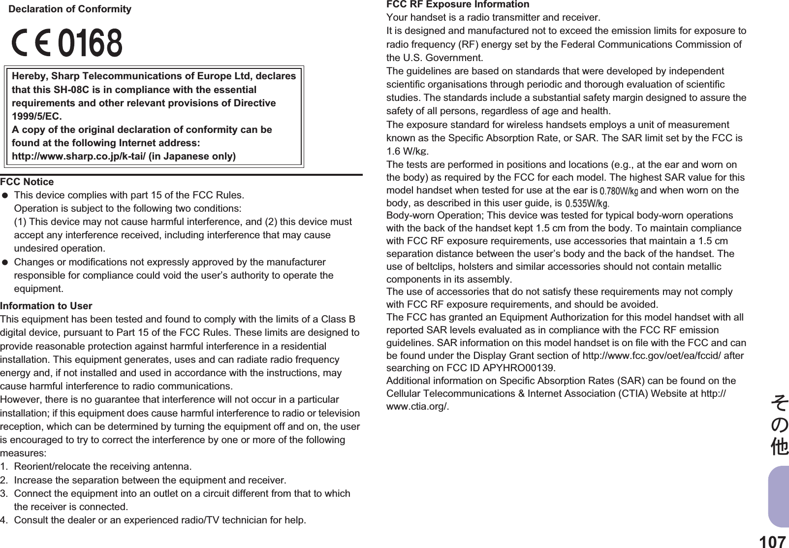 107̷͈ఈInformation to UserThis equipment has been tested and found to comply with the limits of a Class B digital device, pursuant to Part 15 of the FCC Rules. These limits are designed to provide reasonable protection against harmful interference in a residential installation. This equipment generates, uses and can radiate radio frequency energy and, if not installed and used in accordance with the instructions, may cause harmful interference to radio communications.However, there is no guarantee that interference will not occur in a particular installation; if this equipment does cause harmful interference to radio or television reception, which can be determined by turning the equipment off and on, the user is encouraged to try to correct the interference by one or more of the following measures:1. Reorient/relocate the receiving antenna.2. Increase the separation between the equipment and receiver.3. Connect the equipment into an outlet on a circuit different from that to which the receiver is connected.4. Consult the dealer or an experienced radio/TV technician for help.FCC RF Exposure InformationYour handset is a radio transmitter and receiver.It is designed and manufactured not to exceed the emission limits for exposure to radio frequency (RF) energy set by the Federal Communications Commission of the U.S. Government.The guidelines are based on standards that were developed by independent scientific organisations through periodic and thorough evaluation of scientific studies. The standards include a substantial safety margin designed to assure the safety of all persons, regardless of age and health.The exposure standard for wireless handsets employs a unit of measurement known as the Specific Absorption Rate, or SAR. The SAR limit set by the FCC is 1.6 W/kŨ.The tests are performed in positions and locations (e.g., at the ear and worn on the body) as required by the FCC for each model. The highest SAR value for this model handset when tested for use at the ear is $$ W/kŨ and when worn on the body, as described in this user guide, is $$ W/kŨ.Body-worn Operation; This device was tested for typical body-worn operations with the back of the handset kept 1.5 cm from the body. To maintain compliance with FCC RF exposure requirements, use accessories that maintain a 1.5 cm separation distance between the user’s body and the back of the handset. The use of beltclips, holsters and similar accessories should not contain metallic components in its assembly.The use of accessories that do not satisfy these requirements may not comply with FCC RF exposure requirements, and should be avoided.The FCC has granted an Equipment Authorization for this model handset with all reported SAR levels evaluated as in compliance with the FCC RF emission guidelines. SAR information on this model handset is on file with the FCC and can be found under the Display Grant section of http://www.fcc.gov/oet/ea/fccid/ after searching on FCC ID APYHRO00139.Additional information on Specific Absorption Rates (SAR) can be found on the Cellular Telecommunications &amp; Internet Association (CTIA) Website at http://www.ctia.org/.FCC Notice This device complies with part 15 of the FCC Rules.Operation is subject to the following two conditions:(1) This device may not cause harmful interference, and (2) this device must accept any interference received, including interference that may cause undesired operation. Changes or modifications not expressly approved by the manufacturer responsible for compliance could void the user’s authority to operate the equipment.Hereby, Sharp Telecommunications of Europe Ltd, declaresthat this SH-08C is in compliance with the essentialrequirements and other relevant provisions of Directive1999/5/EC.A copy of the original declaration of conformity can befound at the following Internet address:http://www.sharp.co.jp/k-tai/ (in Japanese only)Declaration of Conformityis anis 