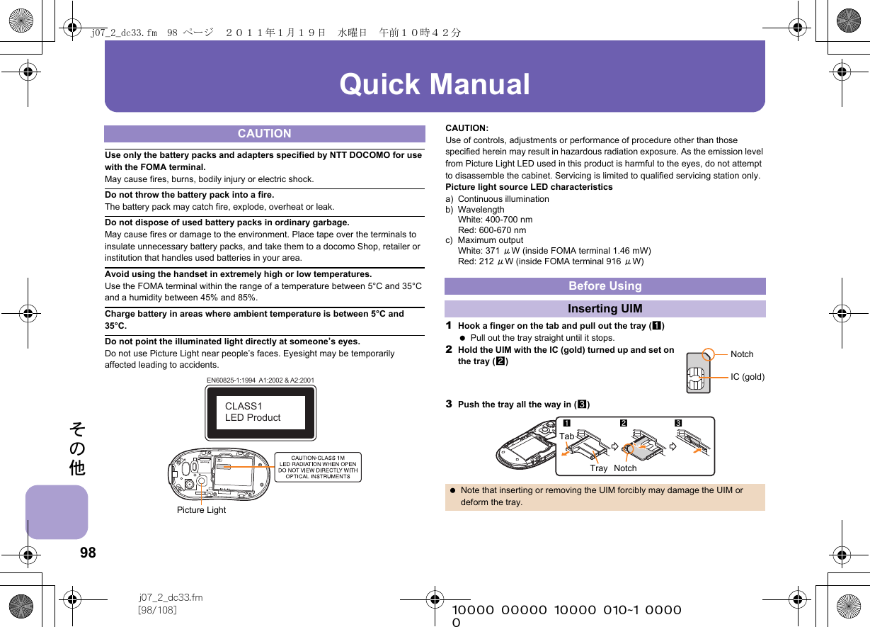 98j07_2_dc33.fm[98/108] ~~~~~~~~~~~~~~~~~~~~~~~~~その他Quick ManualUse only the battery packs and adapters specified by NTT DOCOMO for use with the FOMA terminal.May cause fires, burns, bodily injury or electric shock.Do not throw the battery pack into a fire.The battery pack may catch fire, explode, overheat or leak.Do not dispose of used battery packs in ordinary garbage.May cause fires or damage to the environment. Place tape over the terminals to insulate unnecessary battery packs, and take them to a docomo Shop, retailer or institution that handles used batteries in your area.Avoid using the handset in extremely high or low temperatures.Use the FOMA terminal within the range of a temperature between 5°C and 35°C and a humidity between 45% and 85%.Charge battery in areas where ambient temperature is between 5°C and 35°C.Do not point the illuminated light directly at someone’s eyes.Do not use Picture Light near people’s faces. Eyesight may be temporarily affected leading to accidents.CAUTION:Use of controls, adjustments or performance of procedure other than those specified herein may result in hazardous radiation exposure. As the emission level from Picture Light LED used in this product is harmful to the eyes, do not attempt to disassemble the cabinet. Servicing is limited to qualified servicing station only.Picture light source LED characteristicsa) Continuous illuminationb) WavelengthWhite: 400-700 nmRed: 600-670 nmc) Maximum outputWhite: 371 μW (inside FOMA terminal 1.46 mW)Red: 212 μW (inside FOMA terminal 916 μW)1Hook a finger on the tab and pull out the tray (1) Pull out the tray straight until it stops.2Hold the UIM with the IC (gold) turned up and set on the tray (2)3Push the tray all the way in (3)CAUTIONEN60825-1:1994  A1:2002 &amp; A2:2001CLASS1 LED ProductPicture LightBefore UsingInserting UIM Note that inserting or removing the UIM forcibly may damage the UIM or deform the tray.NotchIC (gold)123NotchTabTrayj07_2_dc33.fm  98 ページ  ２０１１年１月１９日　水曜日　午前１０時４２分