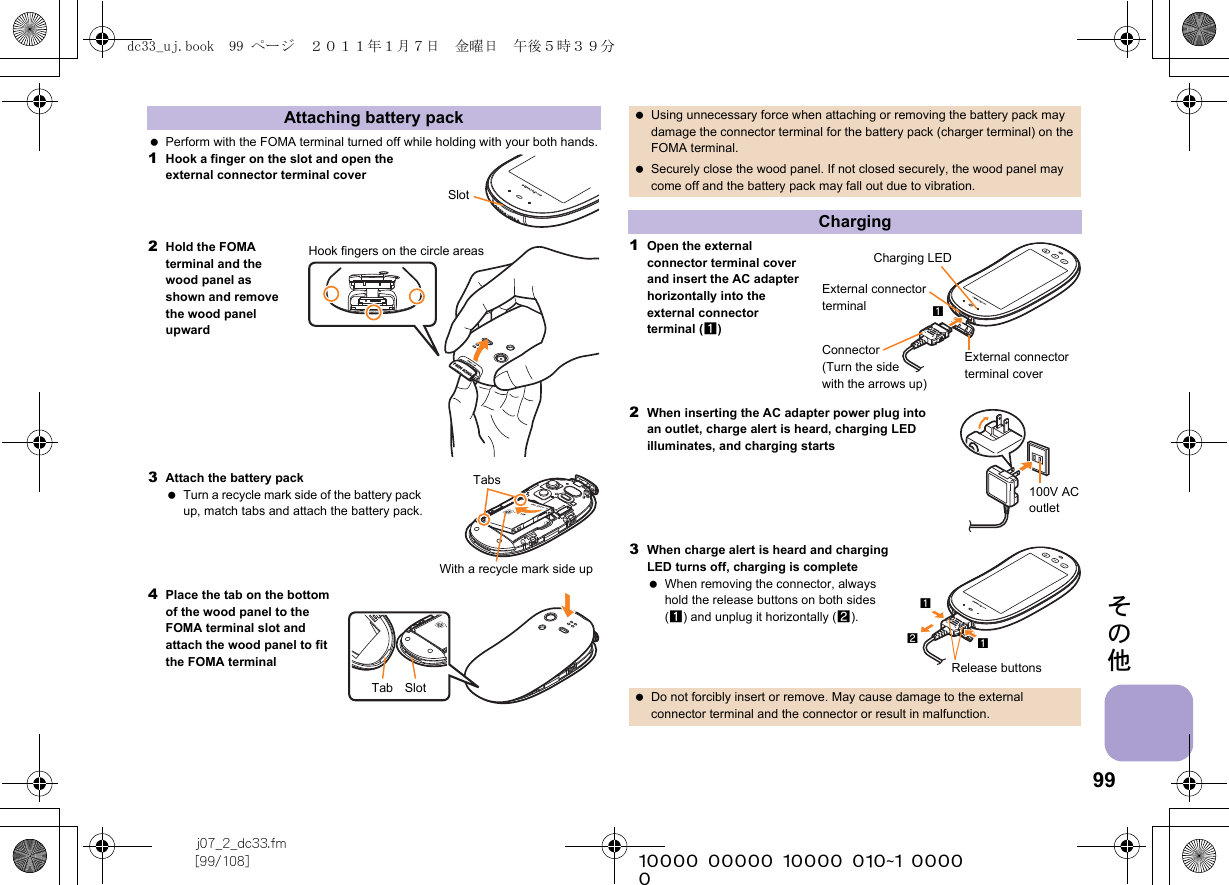 99j07_2_dc33.fm[99/108] ~~~~~~~~~~~~~~~~~~~~~~~~~その他 Perform with the FOMA terminal turned off while holding with your both hands.1Hook a finger on the slot and open the external connector terminal cover2Hold the FOMA terminal and the wood panel as shown and remove the wood panel upward3Attach the battery pack Turn a recycle mark side of the battery pack up, match tabs and attach the battery pack.4Place the tab on the bottom of the wood panel to the FOMA terminal slot and attach the wood panel to fit the FOMA terminal1Open the external connector terminal cover and insert the AC adapter horizontally into the external connector terminal (1)2When inserting the AC adapter power plug into an outlet, charge alert is heard, charging LED illuminates, and charging starts3When charge alert is heard and charging LED turns off, charging is complete When removing the connector, always hold the release buttons on both sides (1) and unplug it horizontally (2).Attaching battery packSlotHook fingers on the circle areasTabsWith a recycle mark side upTab Slot Using unnecessary force when attaching or removing the battery pack may damage the connector terminal for the battery pack (charger terminal) on the FOMA terminal. Securely close the wood panel. If not closed securely, the wood panel may come off and the battery pack may fall out due to vibration.Charging Do not forcibly insert or remove. May cause damage to the external connector terminal and the connector or result in malfunction.Charging LEDExternal connector terminalExternal connector terminal coverConnector (Turn the side with the arrows up)1100V AC outletRelease buttons112dc33_uj.book  99 ページ  ２０１１年１月７日　金曜日　午後５時３９分