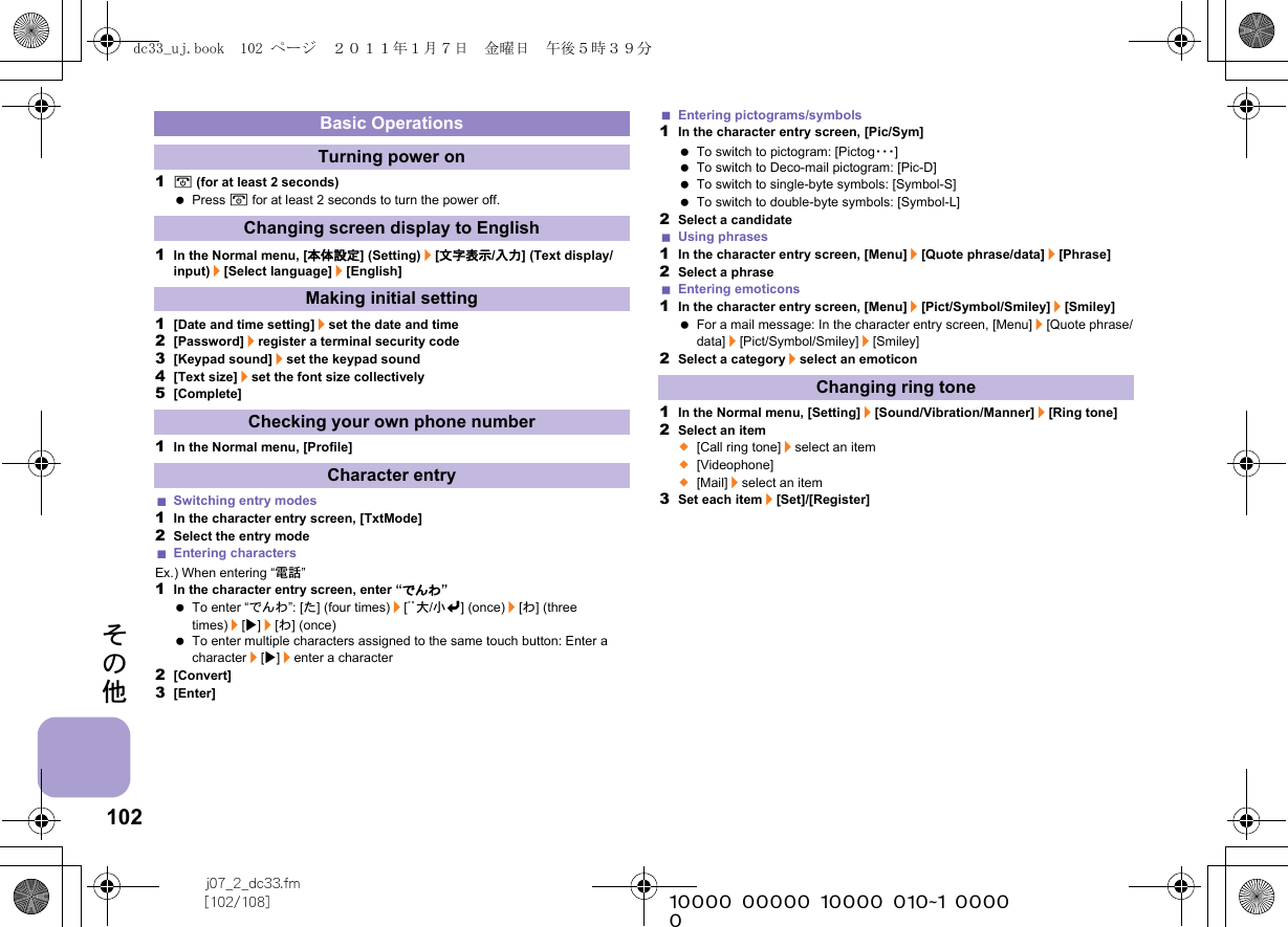 102j07_2_dc33.fm[102/108] ~~~~~~~~~~~~~~~~~~~~~~~~~その他1H (for at least 2 seconds) Press H for at least 2 seconds to turn the power off.1In the Normal menu, [本体設定] (Setting)/[文字表示/入力] (Text display/input)/[Select language]/[English]1[Date and time setting]/set the date and time2[Password]/register a terminal security code3[Keypad sound]/set the keypad sound4[Text size]/set the font size collectively5[Complete]1In the Normal menu, [Profile]Switching entry modes1In the character entry screen, [TxtMode]2Select the entry modeEntering charactersEx.) When entering “電話”1In the character entry screen, enter “でんわ” To enter “でんわ”: [た] (four times)/[ﾞﾟ大/小v] (once)/[わ] (three times)/[t]/[わ] (once) To enter multiple characters assigned to the same touch button: Enter a character/[t]/enter a character2[Convert]3[Enter]Entering pictograms/symbols1In the character entry screen, [Pic/Sym] To switch to pictogram: [Pictog・・・] To switch to Deco-mail pictogram: [Pic-D] To switch to single-byte symbols: [Symbol-S] To switch to double-byte symbols: [Symbol-L]2Select a candidateUsing phrases1In the character entry screen, [Menu]/[Quote phrase/data]/[Phrase]2Select a phraseEntering emoticons1In the character entry screen, [Menu]/[Pict/Symbol/Smiley]/[Smiley] For a mail message: In the character entry screen, [Menu]/[Quote phrase/data]/[Pict/Symbol/Smiley]/[Smiley]2Select a category/select an emoticon1In the Normal menu, [Setting]/[Sound/Vibration/Manner]/[Ring tone]2Select an item;[Call ring tone]/select an item;[Videophone];[Mail]/select an item3Set each item/[Set]/[Register]Basic OperationsTurning power onChanging screen display to EnglishMaking initial settingChecking your own phone numberCharacter entryChanging ring tonedc33_uj.book  102 ページ  ２０１１年１月７日　金曜日　午後５時３９分