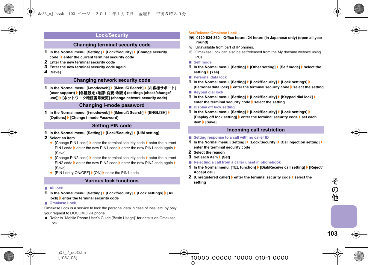 103j07_2_dc33.fm[103/108] ~~~~~~~~~~~~~~~~~~~~~~~~~その他1In the Normal menu, [Setting]/[Lock/Security]/[Change security code]/enter the current terminal security code2Enter the new terminal security code3Enter the new terminal security code again4[Save]1In the Normal menu, [i-mode/web]/[iMenuKSearch]/[お客様サポート] (user support)/[各種設定 (確 認・変 更・利 用 )] (settings (check/change/use))/[ネットワーク暗証番号変更] (change network security code)1In the Normal menu, [i-mode/web]/[iMenuKSearch]/[ENGLISH]/[Options]/[Change i-mode Password]1In the Normal menu, [Setting]/[Lock/Security]/[UIM setting]2Select an item;[Change PIN1 code]/enter the terminal security code/enter the current PIN1 code/enter the new PIN1 code/enter the new PIN1 code again/[Save];[Change PIN2 code]/enter the terminal security code/enter the current PIN2 code/enter the new PIN2 code/enter the new PIN2 code again/[Save];[PIN1 entry ON/OFF]/[ON]/enter the PIN1 codeAll lock1In the Normal menu, [Setting]/[Lock/Security]/[Lock settings]/[All lock]/enter the terminal security codeOmakase LockOmakase Lock is a service to lock the personal data in case of loss, etc. by only your request to DOCOMO via phone. Refer to “Mobile Phone User’s Guide [Basic Usage]” for details on Omakase Lock.Set/Release Omakase Locks0120-524-360　Office hours: 24 hours (in Japanese only) (open all year round)※Unavailable from part of IP phones.※Omakase Lock can also be set/released from the My docomo website using PCs.Self mode1In the Normal menu, [Setting]/[Other setting]/[Self mode]/select the setting/[Yes]Personal data lock1In the Normal menu, [Setting]/[Lock/Security]/[Lock settings]/[Personal data lock]/enter the terminal security code/select the settingKeypad dial lock1In the Normal menu, [Setting]/[Lock/Security]/[Keypad dial lock]/enter the terminal security code/select the settingDisplay off lock setting1In the Normal menu, [Setting]/[Lock/Security]/[Lock settings]/[Display off lock setting]/enter the terminal security code/set each item/[Save]Setting response to a call with no caller ID1In the Normal menu, [Setting]/[Lock/Security]/[Call rejection setting]/enter the terminal security code2Select the reason3Set each item/[Set]Rejecting a call from a caller unset in phonebook1In the Normal menu, [TEL function]/[Dial/Receive call setting]/[Reject/Accept call]2[Unregistered caller]/enter the terminal security code/select the settingLock/SecurityChanging terminal security codeChanging network security codeChanging i-mode passwordSetting PIN codeVarious lock functionsIncoming call restrictiondc33_uj.book  103 ページ  ２０１１年１月７日　金曜日　午後５時３９分