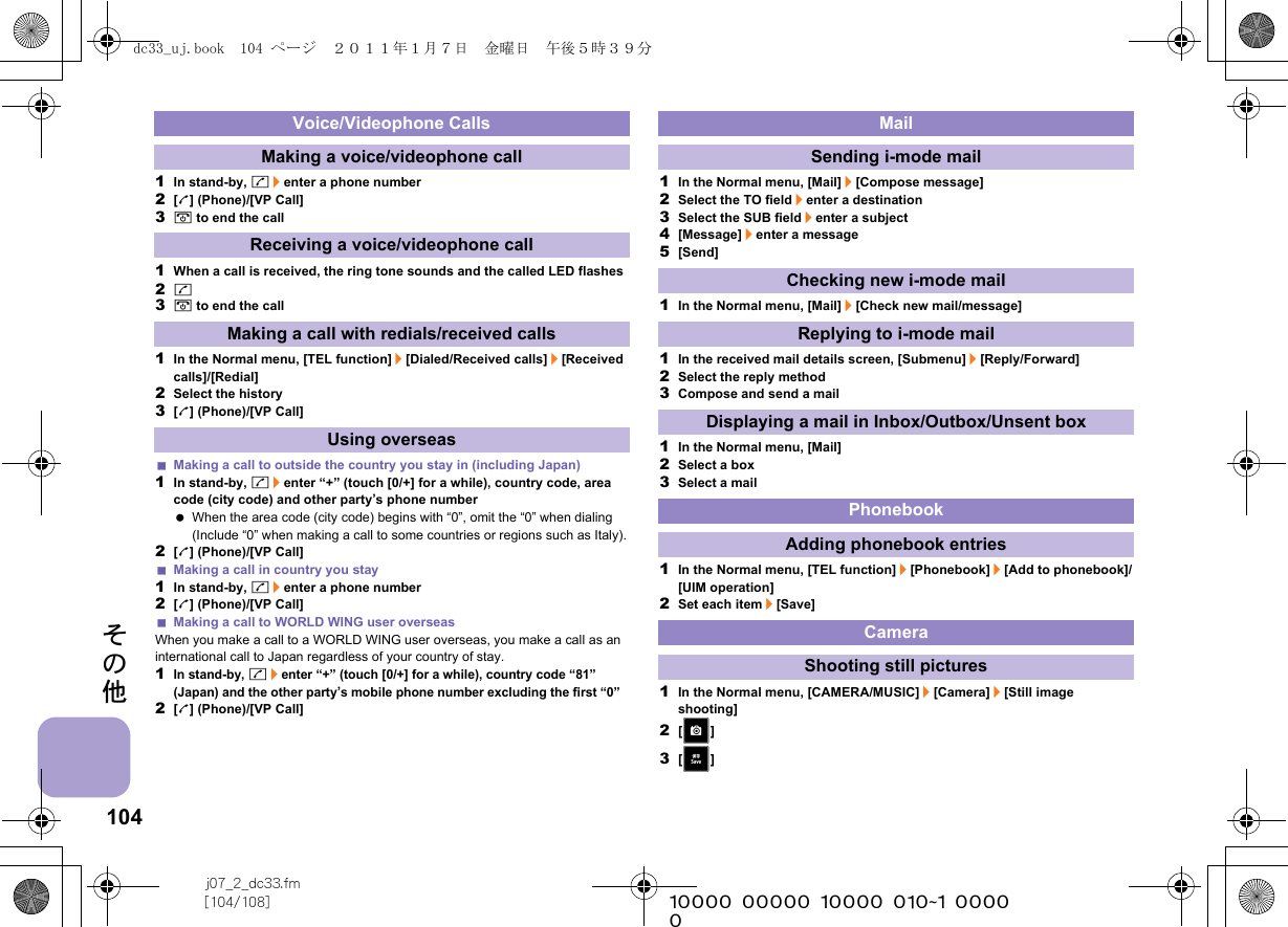 104j07_2_dc33.fm[104/108] ~~~~~~~~~~~~~~~~~~~~~~~~~その他1In stand-by, s/enter a phone number2[l] (Phone)/[VP Call]3H to end the call1When a call is received, the ring tone sounds and the called LED flashes2s3H to end the call1In the Normal menu, [TEL function]/[Dialed/Received calls]/[Received calls]/[Redial]2Select the history3[l] (Phone)/[VP Call]Making a call to outside the country you stay in (including Japan)1In stand-by, s/enter “+” (touch [0/+] for a while), country code, area code (city code) and other party’s phone number When the area code (city code) begins with “0”, omit the “0” when dialing (Include “0” when making a call to some countries or regions such as Italy).2[l] (Phone)/[VP Call]Making a call in country you stay1In stand-by, s/enter a phone number2[l] (Phone)/[VP Call]Making a call to WORLD WING user overseasWhen you make a call to a WORLD WING user overseas, you make a call as an international call to Japan regardless of your country of stay.1In stand-by, s/enter “+” (touch [0/+] for a while), country code “81” (Japan) and the other party’s mobile phone number excluding the first “0”2[l] (Phone)/[VP Call]1In the Normal menu, [Mail]/[Compose message]2Select the TO field/enter a destination3Select the SUB field/enter a subject4[Message]/enter a message5[Send]1In the Normal menu, [Mail]/[Check new mail/message]1In the received mail details screen, [Submenu]/[Reply/Forward]2Select the reply method3Compose and send a mail1In the Normal menu, [Mail]2Select a box3Select a mail1In the Normal menu, [TEL function]/[Phonebook]/[Add to phonebook]/[UIM operation]2Set each item/[Save]1In the Normal menu, [CAMERA/MUSIC]/[Camera]/[Still image shooting]2[&gt;]3[K]Voice/Videophone CallsMaking a voice/videophone callReceiving a voice/videophone callMaking a call with redials/received callsUsing overseasMailSending i-mode mailChecking new i-mode mailReplying to i-mode mailDisplaying a mail in Inbox/Outbox/Unsent boxPhonebookAdding phonebook entriesCameraShooting still picturesdc33_uj.book  104 ページ  ２０１１年１月７日　金曜日　午後５時３９分