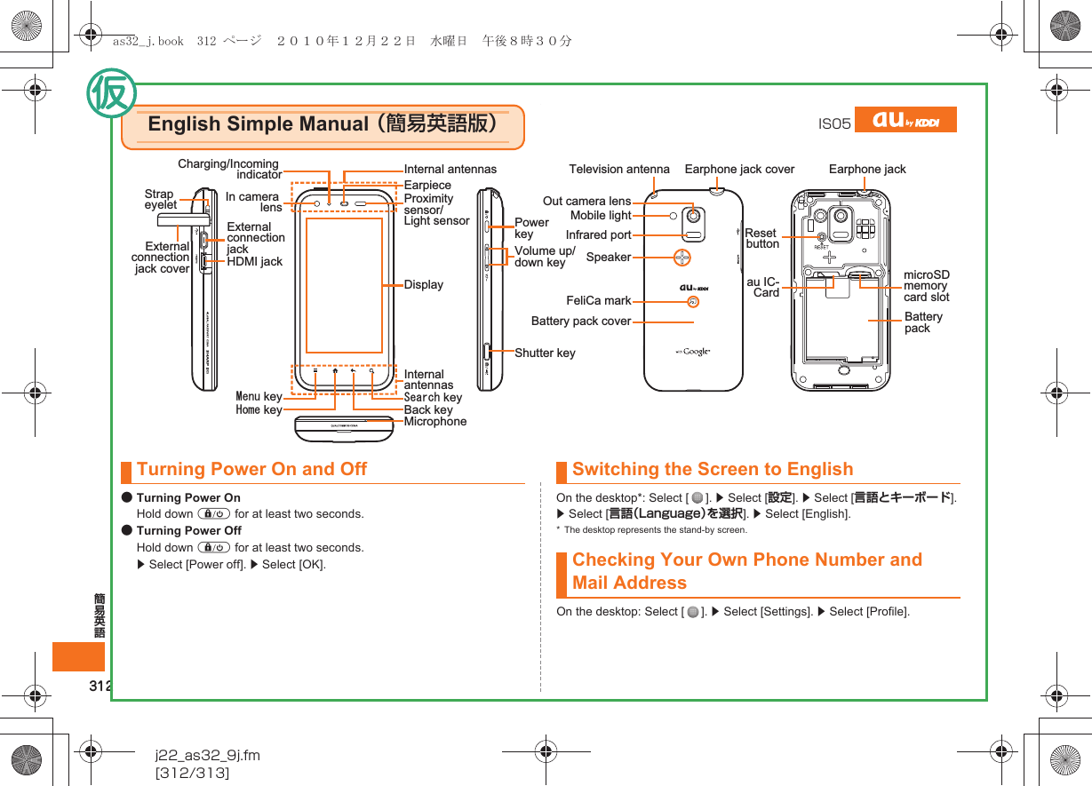 312簡易英語j22_as32_9j.fm[312/313]●Turning Power OnHold down f for at least two seconds.●Turning Power OffHold down f for at least two seconds. z Select [Power off]. z Select [OK].On the desktop*: Select [ ]. z Select [設定]. z Select [言語とキーボード]. z Select [言語（Language）を選択]. z Select [English].* The desktop represents the stand-by screen.On the desktop: Select [ ]. z Select [Settings]. z Select [Profile].English Simple Manual （簡易英語版）IS05EarpieceExternal connection jackHDMI jackExternal connection jack coverCharging/Incoming indicator Internal antennasProximity sensor/Light sensor Power keyVolume up/down keyBack key/GPW key 5GCTEJ key*QOG keyDisplay Shutter keyInternal antennasMicrophoneStrap eyeletEarphone jack cover Earphone jackTelevision antennaOut camera lensIn camera lensInfrared portMobile lightFeliCa markSpeakerBattery packmicroSD memory card slotau IC-CardReset buttonBattery pack coverTurning Power On and Off Switching the Screen to EnglishChecking Your Own Phone Number and Mail Addressas32_j.book  312 ページ  ２０１０年１２月２２日　水曜日　午後８時３０分