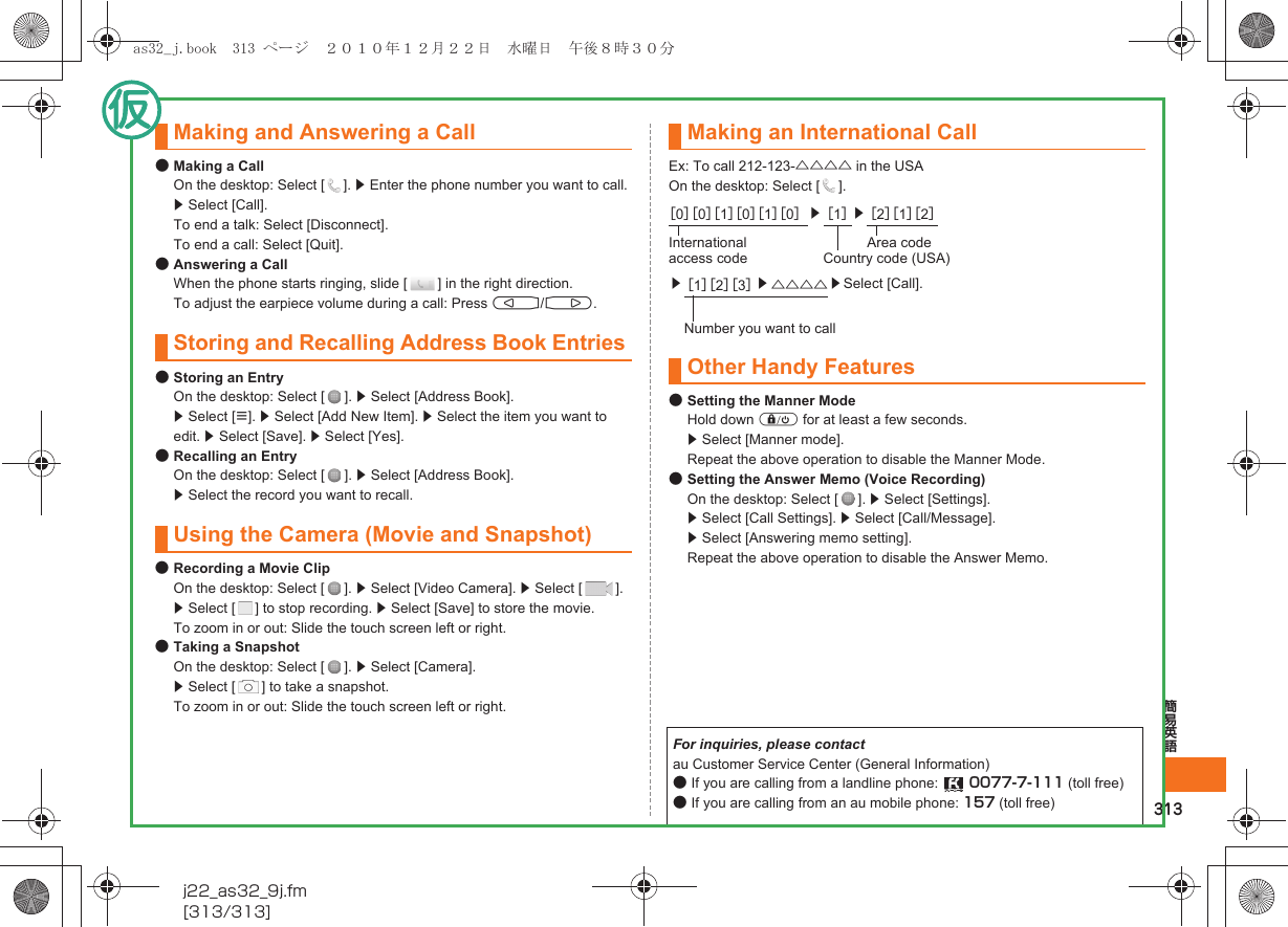 313簡易英語j22_as32_9j.fm[313/313]●Making a CallOn the desktop: Select [ ]. z Enter the phone number you want to call. z Select [Call]. To end a talk: Select [Disconnect].To end a call: Select [Quit].●Answering a CallWhen the phone starts ringing, slide [ ] in the right direction.To adjust the earpiece volume during a call: Press u/d.●Storing an EntryOn the desktop: Select [ ]. z Select [Address Book].  z Select [e]. z Select [Add New Item]. z Select the item you want to edit. z Select [Save]. z Select [Yes].●Recalling an EntryOn the desktop: Select [ ]. z Select [Address Book]. z Select the record you want to recall.●Recording a Movie ClipOn the desktop: Select [ ]. z Select [Video Camera]. z Select [ ]. z Select [ ] to stop recording. z Select [Save] to store the movie.To zoom in or out: Slide the touch screen left or right.●Taking a SnapshotOn the desktop: Select [ ]. z Select [Camera]. z Select [ ] to take a snapshot.To zoom in or out: Slide the touch screen left or right.Ex: To call 212-123-△△△△ in the USAOn the desktop: Select [ ].●Setting the Manner ModeHold down f for at least a few seconds.z Select [Manner mode].Repeat the above operation to disable the Manner Mode.●Setting the Answer Memo (Voice Recording)On the desktop: Select [ ]. z Select [Settings].z Select [Call Settings]. z Select [Call/Message]. z Select [Answering memo setting].Repeat the above operation to disable the Answer Memo.Making and Answering a CallStoring and Recalling Address Book EntriesUsing the Camera (Movie and Snapshot)Making an International Call［0］［0］［1］［0］［1］［0］z［1］z［2］［1］［2］International access codeArea codeCountry code (USA)z［1］［2］［3］z△△△△ zSelect [Call].Number you want to callOther Handy FeaturesFor inquiries, please contactau Customer Service Center (General Information)●If you are calling from a landline phone:  0077-7-111 (toll free)●If you are calling from an au mobile phone: 157 (toll free)as32_j.book  313 ページ  ２０１０年１２月２２日　水曜日　午後８時３０分