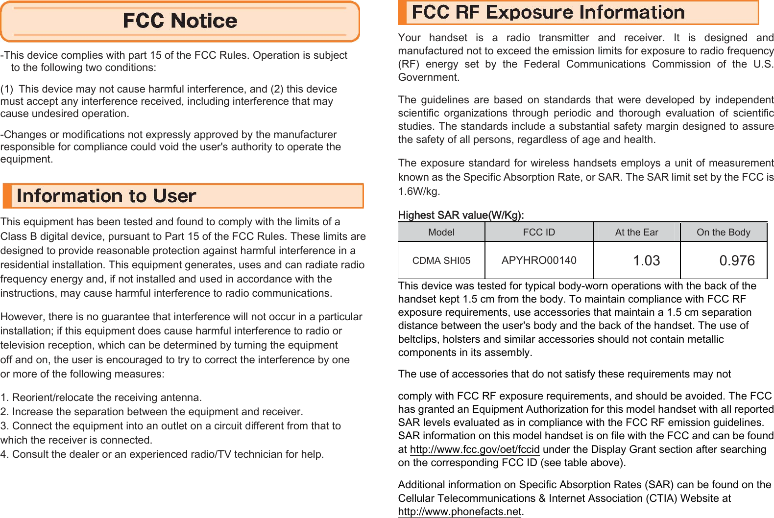  -This device complies with part 15 of the FCC Rules. Operation is subject   to the following two conditions:  (1) This device may not cause harmful interference, and (2) this device   must accept any interference received, including interference that may   cause undesired operation.    -Changes or modifications not expressly approved by the manufacturer   responsible for compliance could void the user&apos;s authority to operate the   equipment.   This equipment has been tested and found to comply with the limits of a   Class B digital device, pursuant to Part 15 of the FCC Rules. These limits are   designed to provide reasonable protection against harmful interference in a   residential installation. This equipment generates, uses and can radiate radio   frequency energy and, if not installed and used in accordance with the   instructions, may cause harmful interference to radio communications.    However, there is no guarantee that interference will not occur in a particular   installation; if this equipment does cause harmful interference to radio or   television reception, which can be determined by turning the equipment   off and on, the user is encouraged to try to correct the interference by one   or more of the following measures:    1. Reorient/relocate the receiving antenna.   2. Increase the separation between the equipment and receiver.   3. Connect the equipment into an outlet on a circuit different from that to   which the receiver is connected.   4. Consult the dealer or an experienced radio/TV technician for help.      Your  handset  is  a  radio  transmitter  and  receiver.  It  is  designed  and manufactured not to exceed the emission limits for exposure to radio frequency (RF)  energy  set  by  the  Federal  Communications  Commission  of  the  U.S. Government.    The  guidelines  are  based  on  standards  that  were  developed  by  independent scientific  organizations  through  periodic  and  thorough  evaluation  of  scientific studies. The standards include a substantial safety margin designed to assure the safety of all persons, regardless of age and health.    The exposure standard for wireless handsets employs a unit of measurement known as the Specific Absorption Rate, or SAR. The SAR limit set by the FCC is 1.6W/kg.     Highest SAR value(W/Kg):  Model  FCC ID    At the Ear    On the Body   CDMA SHI05  APYHRO00140   1.03    0.976 This device was tested for typical body-worn operations with the back of the handset kept 1.5 cm from the body. To maintain compliance with FCC RF exposure requirements, use accessories that maintain a 1.5 cm separation distance between the user&apos;s body and the back of the handset. The use of beltclips, holsters and similar accessories should not contain metallic components in its assembly.    The use of accessories that do not satisfy these requirements may not    comply with FCC RF exposure requirements, and should be avoided. The FCC has granted an Equipment Authorization for this model handset with all reported SAR levels evaluated as in compliance with the FCC RF emission guidelines. SAR information on this model handset is on file with the FCC and can be found at http://www.fcc.gov/oet/fccid under the Display Grant section after searching on the corresponding FCC ID (see table above).    Additional information on Specific Absorption Rates (SAR) can be found on the Cellular Telecommunications &amp; Internet Association (CTIA) Website at http://www.phonefacts.net.    