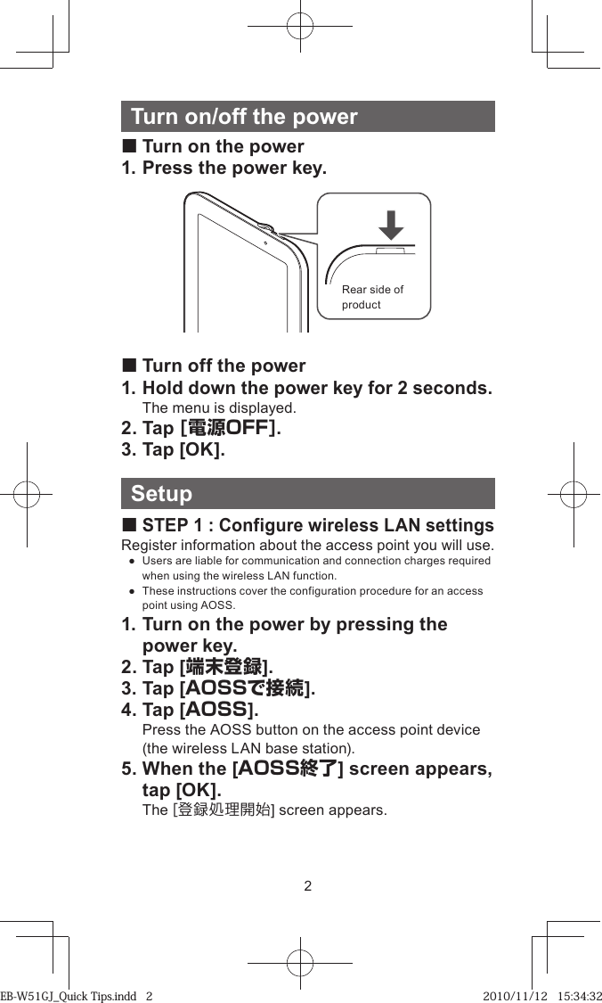 2Turn on/off the power Turn on the power1. Press the power key.Rear side of product Turn off the power1. Hold down the power key for 2 seconds.The menu is displayed.2. Tap [電源OFF].3. Tap [OK].Setup STEP 1 : Configure wireless LAN settingsRegister information about the access point you will use. ●  Users are liable for communication and connection charges required when using the wireless LAN function. ●  These instructions cover the configuration procedure for an access point using AOSS.1. Turn on the power by pressing the power key.2. Tap [端末登録].3. Tap [AOSSで接続].4. Tap [AOSS].  Press the AOSS button on the access point device (the wireless LAN base station).5. When the [AOSS終了] screen appears, tap [OK]. The [登録処理開始] screen appears.EB-W51GJ_Quick Tips.indd   2EB-W51GJ_Quick Tips.indd   2 2010/11/12   15:34:322010/11/12   15:34:32