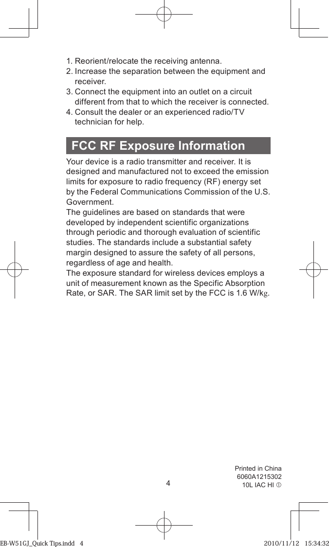 4Printed in China 6060A121530210L IAC HI c 1. Reorient/relocate the receiving antenna.2. Increase the separation between the equipment and receiver.3. Connect the equipment into an outlet on a circuit different from that to which the receiver is connected.4. Consult the dealer or an experienced radio/TV technician for help.FCC RF Exposure InformationYour device is a radio transmitter and receiver. It is designed and manufactured not to exceed the emission limits for exposure to radio frequency (RF) energy set by the Federal Communications Commission of the U.S. Government.The guidelines are based on standards that were developed by independent scientific organizations through periodic and thorough evaluation of scientific studies. The standards include a substantial safety margin designed to assure the safety of all persons, regardless of age and health.The exposure standard for wireless devices employs a unit of measurement known as the Specific Absorption Rate, or SAR. The SAR limit set by the FCC is 1.6 W/kg.EB-W51GJ_Quick Tips.indd   4EB-W51GJ_Quick Tips.indd   4 2010/11/12   15:34:322010/11/12   15:34:32
