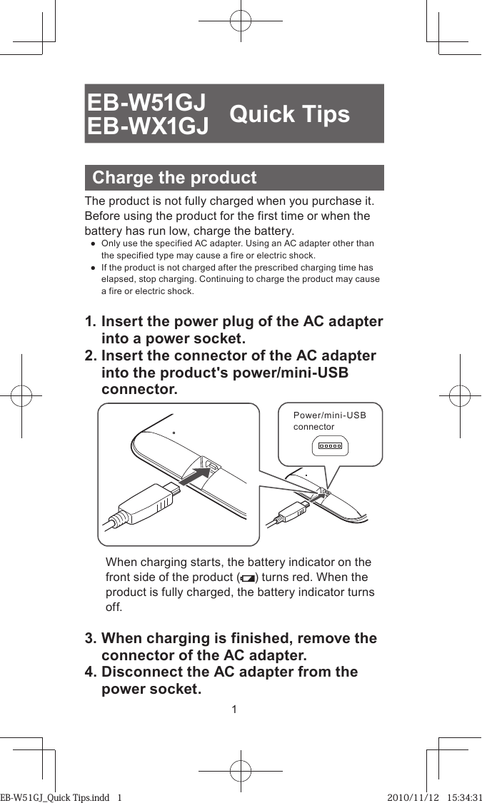 1EB-W51GJEB-WX1GJ Quick TipsCharge the productThe product is not fully charged when you purchase it. Before using the product for the first time or when the battery has run low, charge the battery. ●  Only use the specified AC adapter. Using an AC adapter other than the specified type may cause a fire or electric shock. ●  If the product is not charged after the prescribed charging time has elapsed, stop charging. Continuing to charge the product may cause a fire or electric shock.1. Insert the power plug of the AC adapter into a power socket.2. Insert the connector of the AC adapter into the product&apos;s power/mini-USB connector.Power/mini-USB connectorWhen charging starts, the battery indicator on the front side of the product ( ) turns red. When the product is fully charged, the battery indicator turns off.3. When charging is finished, remove the connector of the AC adapter.4. Disconnect the AC adapter from the power socket.EB-W51GJ_Quick Tips.indd   1EB-W51GJ_Quick Tips.indd   1 2010/11/12   15:34:312010/11/12   15:34:31