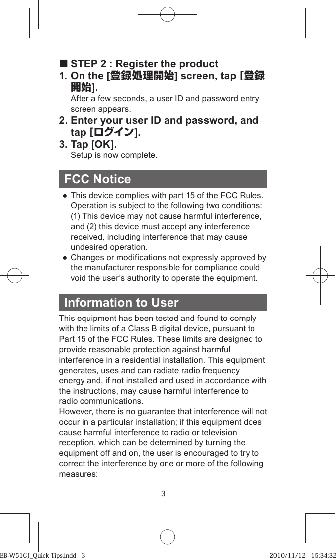 3 STEP 2 : Register the product1. On the [登録処理開始] screen, tap [登録開始].  After a few seconds, a user ID and password entry screen appears.2. Enter your user ID and password, and tap [ログイン].3. Tap [OK].  Setup is now complete.FCC Notice ●  This device complies with part 15 of the FCC Rules.  Operation is subject to the following two conditions:  (1) This device may not cause harmful interference, and (2) this device must accept any interference received, including interference that may cause undesired operation. ●  Changes or modifications not expressly approved by the manufacturer responsible for compliance could void the user’s authority to operate the equipment.Information to UserThis equipment has been tested and found to comply with the limits of a Class B digital device, pursuant to Part 15 of the FCC Rules. These limits are designed to provide reasonable protection against harmful interference in a residential installation. This equipment generates, uses and can radiate radio frequency energy and, if not installed and used in accordance with the instructions, may cause harmful interference to radio communications.However, there is no guarantee that interference will not occur in a particular installation; if this equipment does cause harmful interference to radio or television reception, which can be determined by turning the equipment off and on, the user is encouraged to try to correct the interference by one or more of the following measures:EB-W51GJ_Quick Tips.indd   3EB-W51GJ_Quick Tips.indd   3 2010/11/12   15:34:322010/11/12   15:34:32