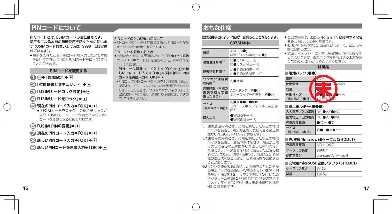 1617PINコードについて おもな仕様仕様変更などにより、内容が一部異なることがあります。007SH本体質量 本体：約●g電池パック装着時：約●g連続通話時間※1約●分（3Gモード）約●分（GSMモード） 連続待受時間※2約●時間（3Gモード）約●時間（GSMモード）ワンセグ連続視聴時間※3約●時間充電時間（本機の電源を切って充電した場合）ACアダプタ：約●分シガーライター充電器：約●分サイズ（幅×高さ×奥行）約●×●●×●mm（クローズポジション時、突起部 除く）最大出力 ●W（3Gモード）●W（GSMモード）※1 連続通話時間とは、充電を満たした新品の電池パックを装着し、電波が正常に受信できる静止状態から算出した平均的な計算値です。※2 連続待受時間とは、充電を満たした新品の電池パックを装着し、通話や操作をせず、電波が正常に受信できる静止状態から算出した平均的な計算値です。データ通信を無効に設定したときの数値です。また使用環境（充電状況、気温など）や機能の設定状況などにより、ご利用時間が変動することがあります。※3 ワンセグ連続視聴時間とは、充電を満たした新品の電池パックを装着し、AVポジション「標準」、映像設定（明るさ）「２」、サウンド設定「OFF」、なめらかフレーム補間「OFF」の条件で、別売のマイク付ステレオイヤホンを使用し、電池残量約10％を残した計算値です。左記の時間は、画面の明るさを「 .５段階中の２段階目」に設定したときの数値です。お使いの場所や状況、設定内容によって、左記の時 .間は変動します。液晶ディスプレイは非常に精密度の高い技術で作 .られていますが、画素欠けや常時点灯する画素がありますので、あらかじめご了承ください。付属品電池パック（●●） ■電圧 3.7V使用電池 リチウムイオン電池容量 ●●mAh外形サイズ（幅×高さ×奥行）約●×●●×●mm（突起部 除く）卓上ホルダー（●●●） ■入力電圧／入力電流 DC ●V／●mA出力電圧／出力電流 DC ●V／●mA充電温度範囲 ●℃ ～ ●℃サイズ（幅×高さ×奥行） 約●×●×●mmPC接続用microUSBケーブル（SHDDL1） ■充電温度範囲 5℃ ～ 35℃ケーブルの長さ 約80cm使用プラグ standard-A、 Micro-B充電用microUSB変換アダプタ（SHCDL1） ■ケーブルの長さ 約12cm質量 約6.5g未PINコードとは、USIMカードの暗証番号です。第三者による本機の無断使用を防ぐために使います（USIMカードお買い上げ時は「9999」に設定されています）。電源を入れたとき、PINコードを入力しないと本機 .を使用できないように（USIMカードをロック）することができます。PINコードを変更する 1 &apos;S「端末設定」S% 2 「位置情報とセキュリティ」S% 3 「USIMカードロック設定」S% 4 「USIMカードをロック」S% 5 現在のPINコード入力S「OK」S%「 .USIMカードをロック」の欄にチェックが入り（USIMカードロックが有効となり）、PINコードを変更できる状態となります。 6 「USIM PINの変更」S% 7 現在のPINコード入力S「OK」S% 8 新しいPINコード入力S「OK」S% 9 新しいPINコードを再度入力S「OK」S%PINコードの入力間違いについてPINコードの入力を３回間違えると、PINロックが設 .定され、本機の使用が制限されます。PINロックを解除するときお問い合わせ先（ .A裏表紙）で、「PINロック解除コード（PUKコード）」を確認のうえ、次の操作を行ってください。PINロック解除コード入力S「OK」S%S新しいPINコード入力S「OK」S%S新しいPINコードを再度入力S「OK」S%PINロック解除コードの入力を10回間違えると、 ,USIMカードがロックされ、本機が使用できなくなります。このときは、「ソフトバンクショップ」にてUSIMカードの再発行（有償）が必要になりますので、ご注意ください。