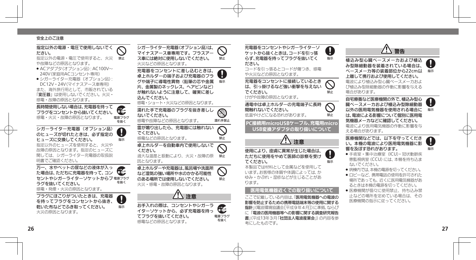 2627安全上のご注意充電器をコンセントやシガーライターソケットから抜くときは、コードを引っ張らず、充電器を持ってプラグを抜いてください。コードを引っ張るとコードが傷つき、感電や火災などの原因となります。充電器をコンセントに接続しているときは、引っ掛けるなど強い衝撃を与えないでください。けがや故障の原因となります。通電中は卓上ホルダーの充電端子に長時間触れないでください。低温やけどになる恐れがあります。PC接続用microUSBケーブル、充電用microUSB変換アダプタの取り扱いについて 注意使用により、皮膚に異常が生じた場合は、ただちに使用をやめて医師の診察を受けてください。本製品では材料として金属などを使用しています。お客様の体質や体調によっては、かゆみ・かぶれ・湿疹などが生じることがあります。医用電気機器近くでの取り扱いについてここで記載している内容は、「医用電気機器への電波の影響を防止するための携帯電話端末等の使用に関する指針」（電波環境協議会［平成９年４月］）に準拠、ならびに「電波の医用機器等への影響に関する調査研究報告書」（平成13年３月「社団法人電波産業会」）の内容を参考にしたものです。 警告植込み型心臓ペースメーカおよび植込み型除細動器を装着されている場合は、ペースメーカ等の装着部位から22cm以上離して携行および使用してください。電波により植込み型心臓ペースメーカおよび植込み型除細動器の作動に影響を与える場合があります。自宅療養など医療機関の外で、植込み型心臓ペースメーカおよび植込み型除細動器以外の医用電気機器を使用される場合には、電波による影響について個別に医用電気機器メーカなどに確認してください。電波により医用電気機器の作動に影響を与える場合があります。医療機関などでは、以下を守ってください。本機の電波により医用電気機器に影響を及ぼす恐れがあります。手術室・集中治療室（ICU）・冠状動脈疾 .患監視病室（CCU）には、本機を持ち込まないでください。病棟内では、本機の電源を切ってください。 .ロビーなど、携帯電話の使用を許可された .場所であっても、近くに医用電気機器があるときは本機の電源を切ってください。医療機関が個々に使用禁止、持ち込み禁 .止などの場所を定めている場合は、その医療機関の指示に従ってください。8448888指定以外の電源・電圧で使用しないでください。指定以外の電源・電圧で使用すると、火災や故障などの原因となります。ACアダプタ（オプション品）：AC100V～  .240V（家庭用ACコンセント専用）シガーライター充電器（オプション品）： .DC12V・24V（マイナスアース車専用）また、海外旅行用として、市販されている「変圧器」は使用しないでください。火災・感電・故障の原因となります。長時間使用しない場合は、充電器を持ってプラグをコンセントから抜いてください。感電・火災・故障の原因となります。シガーライター充電器（オプション品）のヒューズが切れたときは、必ず指定のヒューズに交換してください。指定以外のヒューズを使用すると、火災や故障の原因となります。指定のヒューズに関しては、シガーライター充電器の取扱説明書でご確認ください。万一、水やペットの尿などの液体が入った場合は、ただちに充電器を持って、コンセントやシガーライターソケットからプラグを抜いてください。感電・発煙・火災の原因となります。プラグにほこりがついたときは、充電器を持ってプラグをコンセントから抜き、乾いた布などでふき取ってください。火災の原因となります。シガーライター充電器（オプション品）は、マイナスアース車専用です。プラスアース車には絶対に使用しないでください。火災などの原因となります。充電器をコンセントに差し込むときは、卓上ホルダーの端子および充電器のプラグや端子に導電性異物（鉛筆の芯や金属片、金属製のネックレス、ヘアピンなど）が触れないように注意して、確実に差し込んでください。感電・ショート・火災などの原因となります。濡れた手で充電器のプラグを抜き差ししないでください。感電や故障などの原因となります。雷が鳴り出したら、充電器には触れないでください。感電などの原因となります。卓上ホルダーを自動車内で使用しないでください。過大な温度と振動により、火災・故障の原因となります。卓上ホルダーや充電器は、風呂場や洗面所など湿気の強い場所や水のかかる可能性のある場所では使用しないでください。火災・感電・故障の原因となります。 注意お手入れの際は、コンセントやシガーライターソケットから、必ず充電器を持ってプラグを抜いてください。感電などの原因となります。498984874449