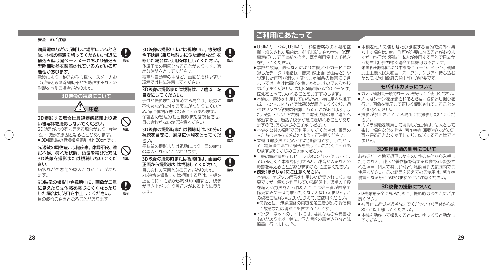 28 29ご利用にあたって安全上のご注意満員電車などの混雑した場所にいるときは、本機の電源を切ってください。付近に植込み型心臓ペースメーカおよび植込み型除細動器を装着されている方がいる可能性があります。電波により、植込み型心臓ペースメーカおよび植込み型除細動器が誤動作するなどの影響を与える場合があります。3D映像の視聴について 注意3D撮影する場合は最短撮像距離より近い被写体を撮影しないでください。3D効果がより強く見える場合があり、疲労感、不快感の原因となることがあります。3D撮影時の最短撮像距離は約80cmです。 .光過敏の既往症、心臓疾患、体調不良、睡眠不足、疲れた状態、酒気を帯びた方は3D映像を撮影または視聴しないでください。病状などの悪化の原因となることがあり ます。3D映像の撮影中や視聴中に、画像が二重に見えたり立体感を感じにくくなったりした場合は、使用を中止してください。目の疲れの原因となることがあります。3D映像の撮影中または視聴中に、疲労感や不快感（乗り物酔いに似た症状など）を感じた場合は、使用を中止してください。体調不良の原因となることがあります。適度な休憩をとってください。電車や自動車の中など、画面が揺れやすい環境では特に注意してください。3D映像の撮影または視聴は、７歳以上を目安にしてください。子供が撮影または視聴する場合は、疲労や不快感などに対する反応がわかりにくいため、急に体調が悪くなることがあります。保護者の管理のもと撮影または視聴させ、目の疲れがないかご注意ください。3D映像の撮影時または視聴時は、30分の視聴を目安に、適度に休憩をとってください。長時間の撮影または視聴により、目の疲れの原因となることがあります。3D映像の撮影時または視聴時は、画面の正面から撮影または視聴してください。目の疲れの原因となることがあります。3D映像を撮影または視聴する際は、本機を正面に持って顔から約30cm離すと、映像が浮き上がったり奥行きがあるように見えます。84488888USIMカードや、USIMカード装着済みの本機を盗 .難・紛失された場合は、必ずお問い合わせ先（A裏表紙）までご連絡のうえ、緊急利用停止の手続きを行ってください。事故や故障、修理などにより本機／SDカードに登 .録したデータ（電話帳・音楽･静止画･動画など）や設定した内容が消失・変化した場合の損害につきましては、当社は責任を負いかねますのであらかじめご了承ください。大切な電話帳などのデータは、控えをとっておかれることをおすすめします。本機は、電波を利用しているため、特に屋内や地下 .街、トンネル内などでは電波が届きにくくなり、通話やワンセグ視聴が困難になることがあります。また、通話・ワンセグ視聴中に電波状態の悪い場所へ移動すると、通話や映像が急に途切れることがありますので、あらかじめご了承ください。本機を公共の場所でご利用いただくときは、周囲の .人たちの迷惑にならないようにご注意ください。本機は電波法に定められた無線局です。したがっ .て、電波法に基づく検査を受けていただくことがあります。あらかじめご了承ください。一般の電話機やテレビ、ラジオなどをお使いになっ .ている近くで本機を使用すると、雑音が入るなどの影響を与えることがありますので、ご注意ください。傍受（ぼうじゅ）にご注意ください。 . 本機は、デジタル信号を利用した傍受されにくい商品ですが、電波を利用している関係上、通常の手段を超える方法をとられたときには第三者が故意に傍受するケースもまったくないとはいえません。この点をご理解いただいたうえで、ご使用ください。傍受とは、無線連絡の内容を第三者が別の受信機 ,で故意または偶然に受信することです。インターネットのサイトには、悪質なものや有害な .ものがあります。特に、個人情報の書き込みなどは慎重に行いましょう。本機を他人に使わせたり譲渡する目的で海外へ持 .ち出す場合は、輸出許可が必要になることがありますが、旅行や出張時に本人が使用する目的で日本から持ち出し持ち帰る場合には許可は不要です。 米国輸出規制により本機をキューバ、イラン、朝鮮民主主義人民共和国、スーダン、シリアへ持ち込むためには米国政府の輸出許可が必要です。モバイルカメラについてカメラ機能は、一般的なモラルを守ってご使用ください。 .大切なシーンを撮影されるときは、必ず試し撮りを .行い、画像を表示して正しく撮影されていることをご確認ください。撮影が禁止されている場所では撮影しないでくだ .さい。カメラ機能を利用して撮影した画像は、個人として .楽しむ場合などを除き、著作権者（撮影者）などの許可を得ることなく使用したり、転送することはできません。3D変換機能の利用についてお客様が、本機で録画したもの、他の媒体から入手したものなど、他人が著作権を有する映像を3D変換される場合、個人で楽しむなど、私的目的の範囲内でご使用ください。この範囲を超えてのご使用は、著作権侵害となる恐れがありますのでご注意ください。3D映像の撮影について3D映像を安全に見るために、撮影時は次の点にご注意ください。被写体に近づき過ぎないでください（被写体から約 .80cm以上離してください）。本機を動かして撮影するときは、ゆっくりと動かし .てください。