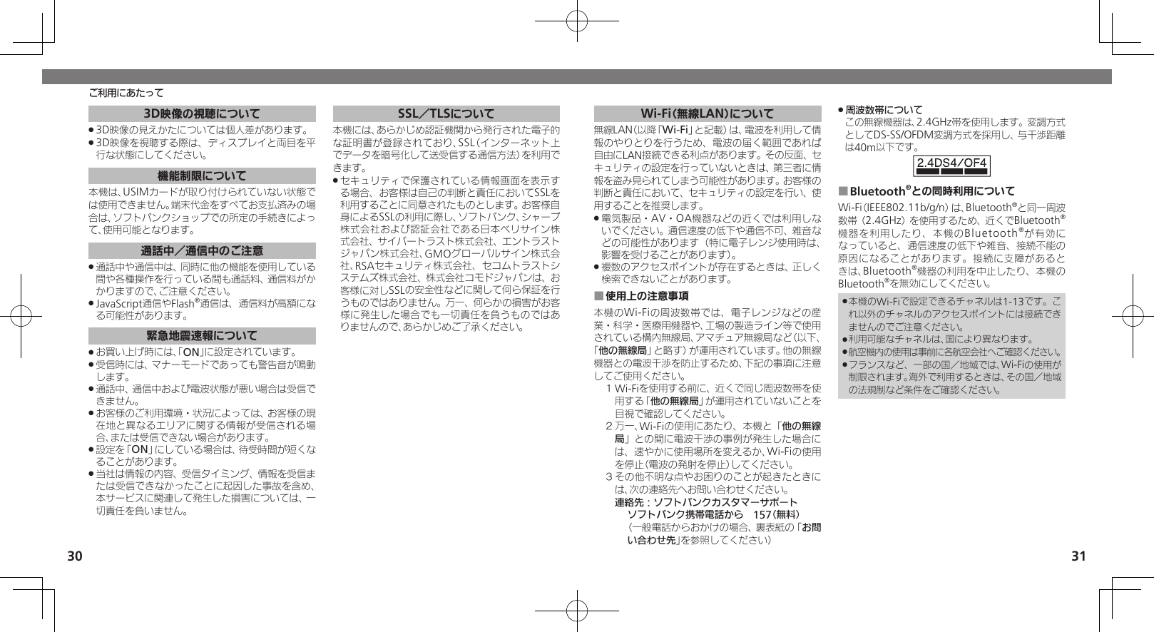 3031ご利用にあたって3D映像の視聴について3D映像の見えかたについては個人差があります。 .3D映像を視聴する際は、ディスプレイと両目を平 .行な状態にしてください。機能制限について本機は、USIMカードが取り付けられていない状態では使用できません。端末代金をすべてお支払済みの場合は、ソフトバンクショップでの所定の手続きによって、使用可能となります。通話中／通信中のご注意通話中や通信中は、同時に他の機能を使用している .間や各種操作を行っている間も通話料、通信料がかかりますので、ご注意ください。JavaScript通信やFlash .®通信は、通信料が高額になる可能性があります。緊急地震速報についてお買い上げ時には、「 .ON」に設定されています。受信時には、マナーモードであっても警告音が鳴動 .します。通話中、通信中および電波状態が悪い場合は受信で .きません。 お客様のご利用環境・状況によっては、お客様の現 .在地と異なるエリアに関する情報が受信される場合、または受信できない場合があります。 設定を「 .ON」にしている場合は、待受時間が短くなることがあります。当社は情報の内容、受信タイミング、情報を受信ま .たは受信できなかったことに起因した事故を含め、本サービスに関連して発生した損害については、一切責任を負いません。 SSL／TLSについて本機には、あらかじめ認証機関から発行された電子的な証明書が登録されており、SSL（インターネット上でデータを暗号化して送受信する通信方法）を利用できます。セキュリティで保護されている情報画面を表示す .る場合、お客様は自己の判断と責任においてSSLを利用することに同意されたものとします。お客様自身によるSSLの利用に際し、ソフトバンク、シャープ株式会社および認証会社である日本ベリサイン株式会社、サイバートラスト株式会社、エントラストジャパン株式会社、GMOグローバルサイン株式会社、RSAセキュリティ株式会社、セコムトラストシステムズ株式会社、株式会社コモドジャパンは、お客様に対しSSLの安全性などに関して何ら保証を行うものではありません。万一、何らかの損害がお客様に発生した場合でも一切責任を負うものではありませんので、あらかじめご了承ください。Wi-Fi（無線LAN）について無線LAN（以降「Wi-Fi」と記載）は、電波を利用して情報のやりとりを行うため、電波の届く範囲であれば自由にLAN接続できる利点があります。その反面、セキュリティの設定を行っていないときは、第三者に情報を盗み見られてしまう可能性があります。お客様の判断と責任において、セキュリティの設定を行い、使用することを推奨します。電気製品・AV・OA機器などの近くでは利用しな .いでください。通信速度の低下や通信不可、雑音などの可能性があります（特に電子レンジ使用時は、影響を受けることがあります）。複数のアクセスポイントが存在するときは、正しく .検索できないことがあります。使用上の注意事項 ■本機のWi-Fiの周波数帯では、電子レンジなどの産業・科学・医療用機器や、工場の製造ライン等で使用されている構内無線局、アマチュア無線局など（以下、「他の無線局」と略す）が運用されています。他の無線機器との電波干渉を防止するため、下記の事項に注意してご使用ください。１ Wi-Fiを使用する前に、近くで同じ周波数帯を使用する「他の無線局」が運用されていないことを目視で確認してください。２ 万一、Wi-Fiの使用にあたり、本機と「他の無線局」との間に電波干渉の事例が発生した場合には、速やかに使用場所を変えるか、Wi-Fiの使用を停止（電波の発射を停止）してください。３ その他不明な点やお困りのことが起きたときには、次の連絡先へお問い合わせください。 連絡先：ソフトバンクカスタマーサポートソフトバンク携帯電話から　157（無料）（一般電話からおかけの場合、裏表紙の「お問い合わせ先」を参照してください）周波数帯について .この無線機器は、2.4GHz帯を使用します。変調方式としてDS-SS/OFDM変調方式を採用し、与干渉距離は40m以下です。Bluetooth ■®との同時利用についてWi-Fi（IEEE802.11b/g/n）は、Bluetooth®と同一周波数帯（2.4GHz）を使用するため、近くでBluetooth®機器を利用したり、本機のBluetooth®が有効になっていると、通信速度の低下や雑音、接続不能の原因になることがあります。接続に支障があるときは、Bluetooth®機器の利用を中止したり、本機のBluetooth®を無効にしてください。本機のWi-Fiで設定できるチャネルは1-13です。こ .れ以外のチャネルのアクセスポイントには接続できませんのでご注意ください。利用可能なチャネルは、国により異なります。 .航空機内の使用は事前に各航空会社へご確認ください。 .フランスなど、一部の国／地域では、Wi-Fiの使用が .制限されます。海外で利用するときは、その国／地域の法規制など条件をご確認ください。