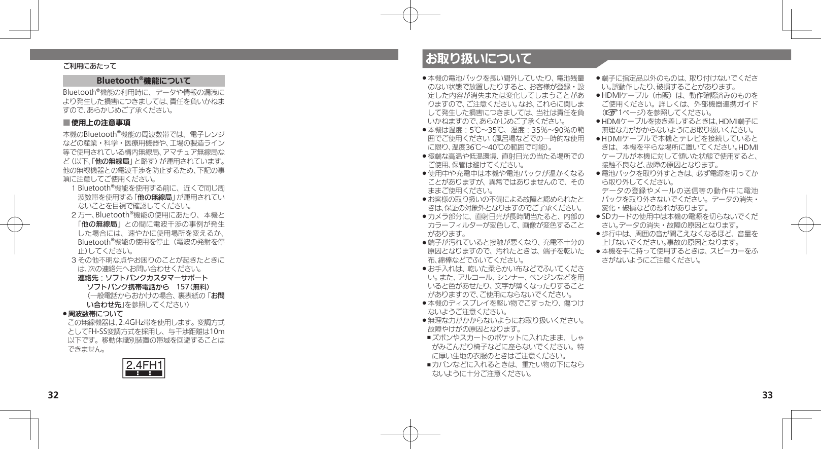 32 33ご利用にあたって お取り扱いについて本機の電池パックを長い間外していたり、電池残量 .のない状態で放置したりすると、お客様が登録・設定した内容が消失または変化してしまうことがありますので、ご注意ください。なお、これらに関しまして発生した損害につきましては、当社は責任を負いかねますので、あらかじめご了承ください。本機は温度：5℃～35℃、湿度：35％～90％の範 .囲でご使用ください（風呂場などでの一時的な使用に限り、温度36℃～40℃の範囲で可能）。極端な高温や低温環境、直射日光の当たる場所での .ご使用、保管は避けてください。使用中や充電中は本機や電池パックが温かくなる .ことがありますが、異常ではありませんので、そのままご使用ください。お客様の取り扱いの不備による故障と認められたと .きは、保証の対象外となりますのでご了承ください。カメラ部分に、直射日光が長時間当たると、内部の .カラーフィルターが変色して、画像が変色することがあります。端子が汚れていると接触が悪くなり、充電不十分の .原因となりますので、汚れたときは、端子を乾いた布、綿棒などでふいてください。お手入れは、乾いた柔らかい布などでふいてくださ .い。また、アルコール、シンナー、ベンジンなどを用いると色があせたり、文字が薄くなったりすることがありますので、ご使用にならないでください。本機のディスプレイを堅い物でこすったり、傷つけ .ないようご注意ください。無理な力がかからないようにお取り扱いください。 .故障やけがの原因となります。ズボンやスカートのポケットに入れたまま、しゃ ,がみこんだり椅子などに座らないでください。特に厚い生地の衣服のときはご注意ください。カバンなどに入れるときは、重たい物の下になら ,ないように十分ご注意ください。端子に指定品以外のものは、取り付けないでくださ .い。誤動作したり、破損することがあります。HDMIケーブル（市販）は、動作確認済みのものを .ご使用ください。詳しくは、外部機器連携ガイド（A1ページ）を参照してください。HDMIケーブルを抜き差しするときは、HDMI端子に .無理な力がかからないようにお取り扱いください。HDMIケーブルで本機とテレビを接続していると .きは、本機を平らな場所に置いてください。HDMIケーブルが本機に対して傾いた状態で使用すると、接触不良など、故障の原因となります。電池パックを取り外すときは、必ず電源を切ってか .ら取り外してください。     データの登録やメールの送信等の動作中に電池パックを取り外さないでください。データの消失・変化・破損などの恐れがあります。SDカードの使用中は本機の電源を切らないでくだ .さい。データの消失・故障の原因となります。歩行中は、周囲の音が聞こえなくなるほど、音量を .上げないでください。事故の原因となります。本機を手に持って使用するときは、スピーカーをふ .さがないようにご注意ください。Bluetooth®機能についてBluetooth®機能の利用時に、データや情報の漏洩により発生した損害につきましては、責任を負いかねますので、あらかじめご了承ください。使用上の注意事項 ■本機のBluetooth®機能の周波数帯では、電子レンジなどの産業・科学・医療用機器や、工場の製造ライン等で使用されている構内無線局、アマチュア無線局など（以下、「他の無線局」と略す）が運用されています。他の無線機器との電波干渉を防止するため、下記の事項に注意してご使用ください。１ Bluetooth®機能を使用する前に、近くで同じ周波数帯を使用する「他の無線局」が運用されていないことを目視で確認してください。２ 万一、Bluetooth®機能の使用にあたり、本機と「他の無線局」との間に電波干渉の事例が発生した場合には、速やかに使用場所を変えるか、Bluetooth®機能の使用を停止（電波の発射を停止）してください。３ その他不明な点やお困りのことが起きたときには、次の連絡先へお問い合わせください。 連絡先：ソフトバンクカスタマーサポートソフトバンク携帯電話から　157（無料）（一般電話からおかけの場合、裏表紙の「お問い合わせ先」を参照してください）周波数帯について .この無線機器は、2.4GHz帯を使用します。変調方式としてFH-SS変調方式を採用し、与干渉距離は10m以下です。移動体識別装置の帯域を回避することはできません。