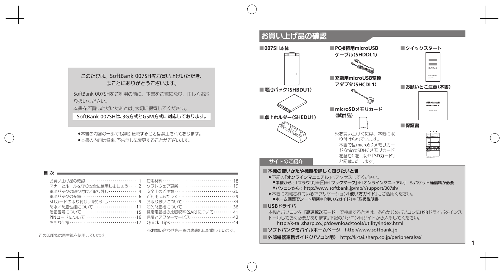 1お買い上げ品の確認このたびは、SoftBank 007SHをお買い上げいただき、まことにありがとうございます。SoftBank 007SHをご利用の前に、本書をご覧になり、正しくお取り扱いください。本書をご覧いただいたあとは、大切に保管してください。SoftBank 007SHは、3G方式とGSM方式に対応しております。本書の内容の一部でも無断転載することは禁止されております。 .本書の内容は将来、予告無しに変更することがございます。 .007SH本体 ■電池パック（SHBDU1） ■卓上ホルダー（SHEDU1） ■PC接続用microUSB  ■ケーブル（SHDDL1）充電用microUSB変換  ■アダプタ（SHCDL1）microSDメモリカード  ■（試供品） お買い上げ時には、本機に取※り付けられています。 本書ではmicroSDメモリカード（microSDHCメモリカードを含む）を、以降「SDカード」と記載いたします。クイックスタート ■お願いとご注意（本書） ■保証書 ■本機の使いかたや機能を詳しく知りたいとき ■下記の「 .オンラインマニュアル」へアクセスしてください。本機から：「ブラウザ」 ,S&apos;S「ブックマーク」S「オンラインマニュアル」　※パケット通信料が必要パソコンから： ,http://www.softbank.jp/mb/r/support/007sh/本機に内蔵されているアプリケーション「 .使い方ガイド」もご活用ください。ホーム画面でシート切替 ,S「使い方ガイド」S「取扱説明書」USBドライバ ■本機とパソコンを「高速転送モード」で接続するときは、あらかじめパソコンにUSBドライバをインストールしておく必要があります。下記のパソコン用サイトから入手してください。　　http://k-tai.sharp.co.jp/download/tools/utility/index.htmlソフトバンクモバイルホームページ ■　http://www.softbank.jp外部機器連携ガイド（パソコン用） ■　http://k-tai.sharp.co.jp/peripherals/s/サイトのご紹介この印刷物は再生紙を使用しています。目 次お買い上げ品の確認‥‥‥‥‥‥‥‥‥‥‥‥‥ 1マナーとルールを守り安全に使用しましょう ‥‥ 2電池パックの取り付け／取り外し‥‥‥‥‥‥‥ 4電池パックの充電 ‥‥‥‥‥‥‥‥‥‥‥‥‥‥ 6SDカードの取り付け／取り外し ‥‥‥‥‥‥‥ 9防水／防塵性能について‥‥‥‥‥‥‥‥‥‥‥11暗証番号について ‥‥‥‥‥‥‥‥‥‥‥‥‥‥15PINコードについて‥‥‥‥‥‥‥‥‥‥‥‥‥16おもな仕様 ‥‥‥‥‥‥‥‥‥‥‥‥‥‥‥‥‥17使用材料 ‥‥‥‥‥‥‥‥‥‥‥‥‥‥‥‥‥‥18ソフトウェア更新 ‥‥‥‥‥‥‥‥‥‥‥‥‥‥19安全上のご注意 ‥‥‥‥‥‥‥‥‥‥‥‥‥‥‥20ご利用にあたって ‥‥‥‥‥‥‥‥‥‥‥‥‥‥29お取り扱いについて‥‥‥‥‥‥‥‥‥‥‥‥‥33知的財産権について‥‥‥‥‥‥‥‥‥‥‥‥‥36携帯電話機の比吸収率（SAR）について‥‥‥‥‥41保証とアフターサービス‥‥‥‥‥‥‥‥‥‥‥43Quick Tips ‥‥‥‥‥‥‥‥‥‥‥‥‥‥‥‥44※お問い合わせ先一覧は裏表紙に記載しています。