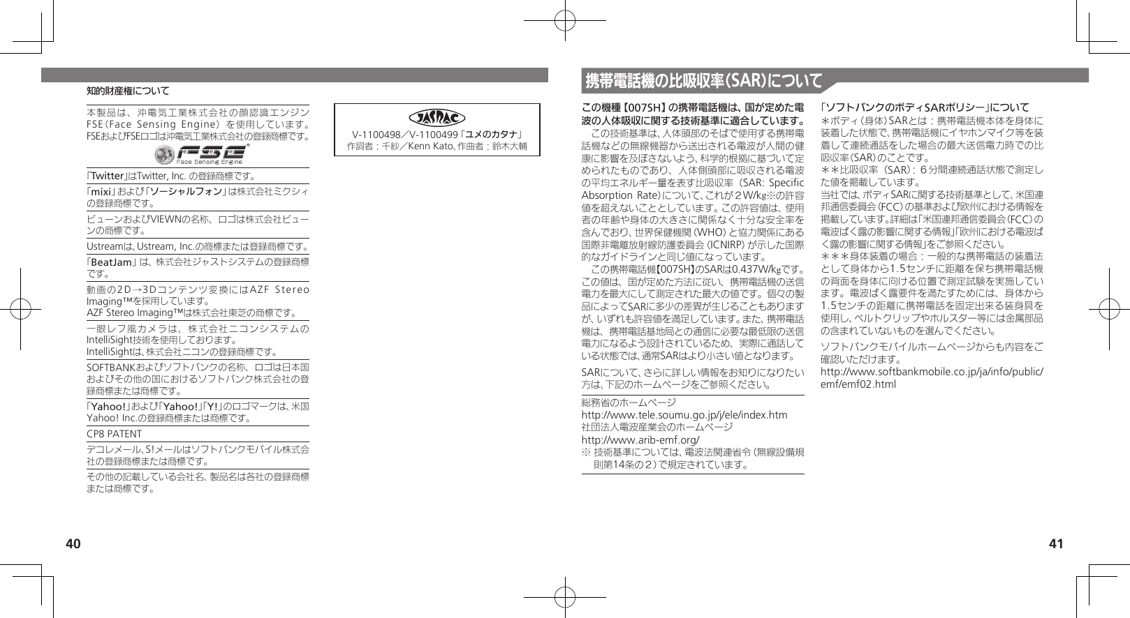 40 41知的財産権について携帯電話機の比吸収率（SAR）についてこの機種【007SH】の携帯電話機は、国が定めた電波の人体吸収に関する技術基準に適合しています。　この技術基準は、人体頭部のそばで使用する携帯電話機などの無線機器から送出される電波が人間の健康に影響を及ぼさないよう、科学的根拠に基づいて定められたものであり、人体側頭部に吸収される電波の平均エネルギー量を表す比吸収率（SAR: Speciﬁc Absorption Rate）について、これが２W/kg※の許容値を超えないこととしています。この許容値は、使用者の年齢や身体の大きさに関係なく十分な安全率を含んでおり、世界保健機関（WHO）と協力関係にある国際非電離放射線防護委員会（ICNIRP）が示した国際的なガイドラインと同じ値になっています。　この携帯電話機【007SH】のSARは0.437W/kgです。この値は、国が定めた方法に従い、携帯電話機の送信電力を最大にして測定された最大の値です。個々の製品によってSARに多少の差異が生じることもありますが、いずれも許容値を満足しています。また、携帯電話機は、携帯電話基地局との通信に必要な最低限の送信電力になるよう設計されているため、実際に通話している状態では、通常SARはより小さい値となります。SARについて、さらに詳しい情報をお知りになりたい方は、下記のホームページをご参照ください。総務省のホームページhttp://www.tele.soumu.go.jp/j/ele/index.htm社団法人電波産業会のホームページhttp://www.arib-emf.org/※ 技術基準については、電波法関連省令（無線設備規則第14条の２）で規定されています。「ソフトバンクのボディSARポリシー」について＊ボディ（身体）SARとは：携帯電話機本体を身体に装着した状態で、携帯電話機にイヤホンマイク等を装着して連続通話をした場合の最大送信電力時での比吸収率（SAR）のことです。＊＊比吸収率（SAR）：６分間連続通話状態で測定した値を掲載しています。当社では、ボディSARに関する技術基準として、米国連邦通信委員会（FCC）の基準および欧州における情報を掲載しています。詳細は「米国連邦通信委員会（FCC）の電波ばく露の影響に関する情報」「欧州における電波ばく露の影響に関する情報」をご参照ください。＊＊＊身体装着の場合：一般的な携帯電話の装着法として身体から1.5センチに距離を保ち携帯電話機の背面を身体に向ける位置で測定試験を実施しています。電波ばく露要件を満たすためには、身体から1.5センチの距離に携帯電話を固定出来る装身具を使用し、ベルトクリップやホルスター等には金属部品の含まれていないものを選んでください。ソフトバンクモバイルホームページからも内容をご確認いただけます。http://www.softbankmobile.co.jp/ja/info/public/emf/emf02.html本製品は、沖電気工業株式会社の顔認識エンジンFSE（Face Sensing Engine）を使用しています。 FSEおよびFSEロゴは沖電気工業株式会社の登録商標です。「Twitter」はTwitter, Inc. の登録商標です。「mixi」および「ソーシャルフォン」は株式会社ミクシィの登録商標です。ビューンおよびVIEWNの名称、ロゴは株式会社ビューンの商標です。Ustreamは、Ustream, Inc.の商標または登録商標です。「BeatJam」は、株式会社ジャストシステムの登録商標です。動画の2D →3 D コンテンツ変換にはAZF Stereo Imaging™を採用しています。AZF Stereo Imaging™は株式会社東芝の商標です。一眼レフ風カメラは、株式会社ニコンシステムのIntelliSight技術を使用しております。IntelliSightは、株式会社ニコンの登録商標です。SOFTBANKおよびソフトバンクの名称、ロゴは日本国およびその他の国におけるソフトバンク株式会社の登録商標または商標です。「Yahoo!」および「Yahoo!」「Y!」のロゴマークは、米国Yahoo! Inc.の登録商標または商標です。CP8 PATENT　デコレメール、S!メールはソフトバンクモバイル株式会社の登録商標または商標です。その他の記載している会社名、製品名は各社の登録商標または商標です。V-1100498／V-1100499 「ユメのカタナ」作詞者：千紗／Kenn Kato、作曲者：鈴木大輔