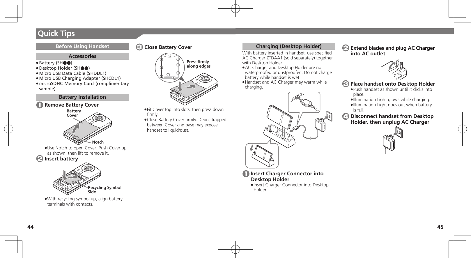 44 45Quick TipsCharging (Desktop Holder)With battery inserted in handset, use speciﬁed AC Charger ZTDAA1 (sold separately) together with Desktop Holder.AC Charger and Desktop Holder are not  .waterproofed or dustproofed. Do not charge battery while handset is wet.Handset and AC Charger may warm while  .charging. 1 Insert Charger Connector into Desktop HolderInsert Charger Connector into Desktop  .Holder. 2 Extend blades and plug AC Charger into AC outlet 3 Place handset onto Desktop HolderPush handset as shown until it clicks into  .place.Illumination Light glows while charging. .Illumination Light goes out when battery  .is full. 4 Disconnect handset from Desktop Holder, then unplug AC ChargerBefore Using HandsetAccessoriesBattery (SH●●) .Desktop Holder (SH●●) .Micro USB Data Cable (SHDDL1) .Micro USB Charging Adapter (SHCDL1) .microSDHC Memory Card (complimentary  .sample)Battery Installation 1 Remove Battery CoverBatteryCoverNotchUse Notch to open Cover. Push Cover up  .as shown, then lift to remove it. 2 Insert batteryRecycling Symbol SideWith recycling symbol up, align battery  .terminals with contacts. 3 Close Battery CoverPress firmlyalong edgesFit Cover top into slots, then press down  .ﬁrmly.Close Battery Cover ﬁrmly. Debris trapped  .between Cover and base may expose handset to liquid/dust.