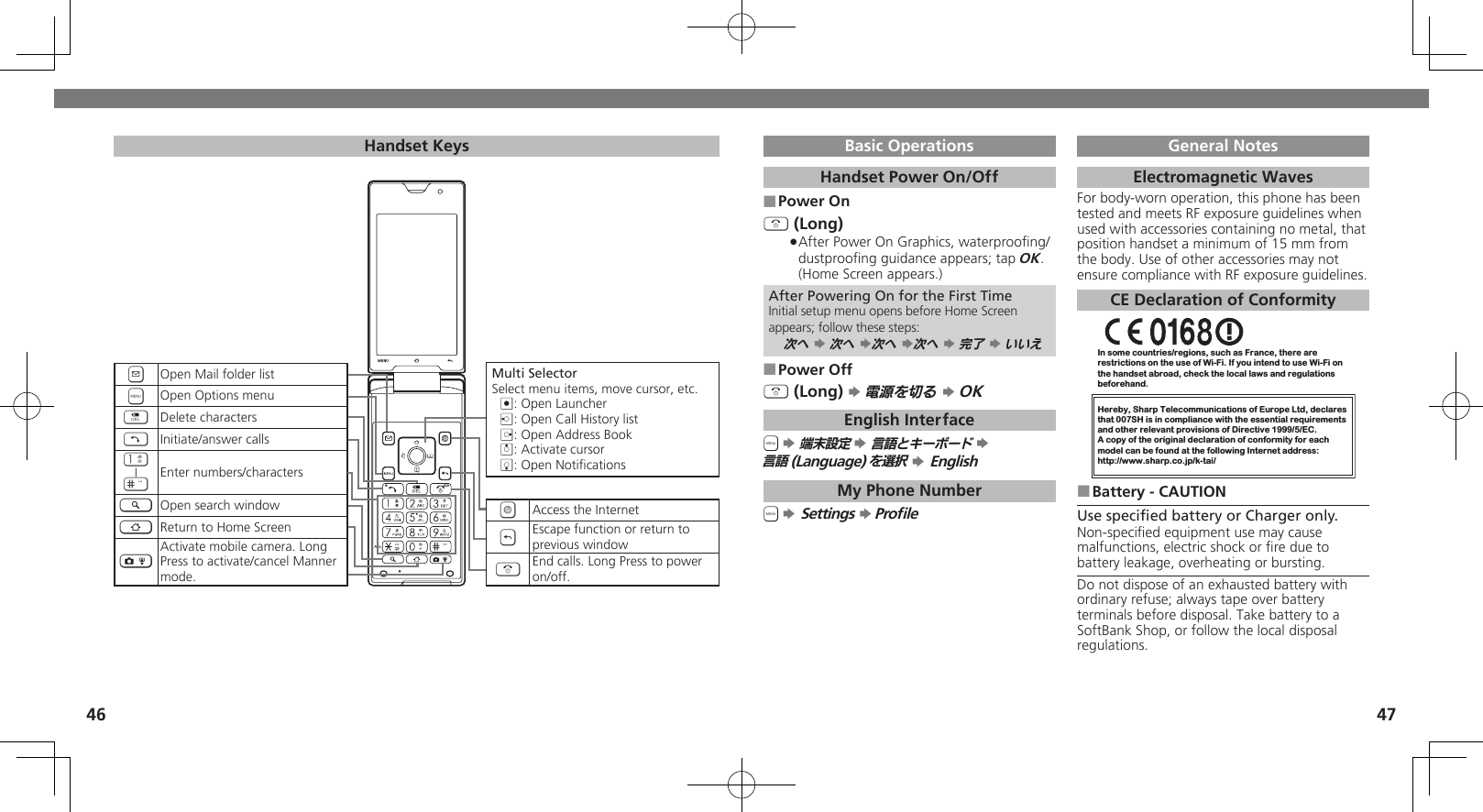 4647Basic OperationsHandset Power On/OffPower On ■&quot; (Long)After Power On Graphics, waterprooﬁng/  .dustprooﬁng guidance appears; tap OK. (Home Screen appears.)After Powering On for the First TimeInitial setup menu opens before Home Screen appears; follow these steps:次へ S 次へ S次へ S次へ S 完了 S いいえPower Off ■&quot; (Long) S 電源を切る S OKEnglish Interface&apos; S 端末設定 S 言語とキーボード S  言語(Language)を選択 S EnglishMy Phone Number&apos; S Settings S ProﬁleGeneral NotesElectromagnetic WavesFor body-worn operation, this phone has been tested and meets RF exposure guidelines when used with accessories containing no metal, that position handset a minimum of 15 mm from the body. Use of other accessories may not ensure compliance with RF exposure guidelines.CE Declaration of ConformityIn some countries/regions, such as France, there are restrictions on the use of Wi-Fi. If you intend to use Wi-Fi on the handset abroad, check the local laws and regulations beforehand.Hereby, Sharp Telecommunications of Europe Ltd, declaresthat 007SH is in compliance with the essential requirements and other relevant provisions of Directive 1999/5/EC.A copy of the original declaration of conformity for each model can be found at the following Internet address:http://www.sharp.co.jp/k-tai/Battery - CAUTION ■Use speciﬁed battery or Charger only.Non-speciﬁed equipment use may cause malfunctions, electric shock or ﬁre due to battery leakage, overheating or bursting.Do not dispose of an exhausted battery with ordinary refuse; always tape over battery terminals before disposal. Take battery to a SoftBank Shop, or follow the local disposal regulations.Handset KeysMulti SelectorSelect menu items, move cursor, etc.%: Open Launcherc: Open Call History listd: Open Address Booka: Activate cursorb: Open NotiﬁcationsAAccess the Internet&amp;Escape function or return to previous window&quot;End calls. Long Press to power on/off.BOpen Mail folder list&apos;Open Options menu$Delete characters!Initiate/answer calls1|#Enter numbers/characters~Open search window|Return to Home Screen)Activate mobile camera. Long Press to activate/cancel Manner mode.