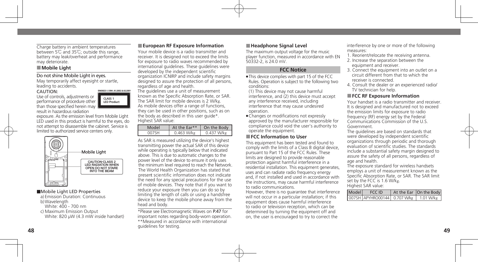 4849Headphone Signal Level ■The maximum output voltage for the music player function, measured in accordance with EN 50332-2, is 24.0 mV.FCC NoticeThis device complies with part 15 of the FCC  .Rules. Operation is subject to the following two conditions: (1) This device may not cause harmful interference, and (2) this device must accept  any interference received, including interference that may cause undesired operation.Changes or modiﬁcations not expressly  .approved by the manufacturer responsible for compliance could void the user&apos;s authority to operate the equipment.FCC Information to User ■This equipment has been tested and found to comply with the limits of a Class B digital device, pursuant to Part 15 of the FCC Rules. These limits are designed to provide reasonable protection against harmful interference in a residential installation. This equipment generates, uses and can radiate radio frequency energy and, if not installed and used in accordance with the instructions, may cause harmful interference to radio communications.However, there is no guarantee that interference will not occur in a particular installation; if this equipment does cause harmful interference to radio or television reception, which can be determined by turning the equipment off and on, the user is encouraged to try to correct the interference by one or more of the following measures:1. Reorient/relocate the receiving antenna.2. Increase the separation between the equipment and receiver.3. Connect the equipment into an outlet on a circuit different from that to which the receiver is connected.4. Consult the dealer or an experienced radio/TV technician for help.FCC RF Exposure Information ■Your handset is a radio transmitter and receiver.It is designed and manufactured not to exceed the emission limits for exposure to radio frequency (RF) energy set by the Federal Communications Commission of the U.S. Government.The guidelines are based on standards that were developed by independent scientiﬁc organizations through periodic and thorough evaluation of scientiﬁc studies. The standards include a substantial safety margin designed to assure the safety of all persons, regardless of age and health.The exposure standard for wireless handsets employs a unit of measurement known as the Speciﬁc Absorption Rate, or SAR. The SAR limit set by the FCC is 1.6 W/kg.Highest SAR value:Model FCC ID At the Ear On the Body007SH APYHRO00144 0.707 W/kg1.01 W/kgCharge battery in ambient temperatures between 5℃ and 35℃; outside this range, battery may leak/overheat and performance may deteriorate.Mobile Light ■Do not shine Mobile Light in eyes.May temporarily affect eyesight or startle, leading to accidents.CAUTION:CLASS 1LED ProductEN60825-1:1994  A1:2002 &amp; A2:2001Use of controls, adjustments or performance of procedure other than those speciﬁed herein may result in hazardous radiation exposure. As the emission level from Mobile Light LED used in this product is harmful to the eyes, do not attempt to disassemble the cabinet. Service is limited to authorized service centers only.Mobile LightCAUTION-CLASS 2LED RADIATION WHENOPEN DO NOT STAREINTO THE BEAM■Mobile Light LED Propertiesa) Emission Duration: Continuousb) Wavelength  White: 400 - 700 nmc) Maximum Emission Output  White: 820 µW (4.3 mW inside handset)European RF Exposure Information ■Your mobile device is a radio transmitter and receiver. It is designed not to exceed the limits for exposure to radio waves recommended by international guidelines. These guidelines were  developed by the independent scientiﬁc organization ICNIRP and include safety margins designed to assure the protection of all persons, regardless of age and health.The guidelines use a unit of measurement known as the Speciﬁc Absorption Rate, or SAR. The SAR limit for mobile devices is 2 W/kg.As mobile devices offer a range of functions, they can be used in other positions, such as on the body as described in this user guide*.Highest SAR value:Model At the Ear** On the Body007SH 0.463 W/kg0.437 W/kgAs SAR is measured utilizing the device&apos;s highest transmitting power the actual SAR of this device while operating is typically below that indicated above. This is due to automatic changes to the power level of the device to ensure it only uses  the minimum level required to reach the Network. The World Health Organization has stated that present scientiﬁc information does not indicate the need for any special precautions for the use of mobile devices. They note that if you want to reduce your exposure then you can do so by limiting the length of calls or using a handsfree  device to keep the mobile phone away from the head and body. *Please see Electromagnetic Waves on P.47 for important notes regarding body-worn operation.**Measured in accordance with international guidelines for testing.