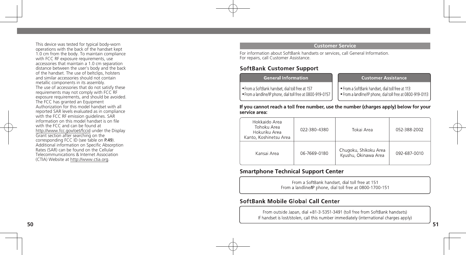 50 51Customer ServiceFor information about SoftBank handsets or services, call General Information.For repairs, call Customer Assistance.This device was tested for typical body-worn operations with the back of the handset kept 1.0 cm from the body. To maintain compliance with FCC RF exposure requirements, use accessories that maintain a 1.0 cm separation distance between the user&apos;s body and the back of the handset. The use of beltclips, holsters and similar accessories should not contain metallic components in its assembly.The use of accessories that do not satisfy these requirements may not comply with FCC RF exposure requirements, and should be avoided.The FCC has granted an Equipment Authorization for this model handset with all reported SAR levels evaluated as in compliance with the FCC RF emission guidelines. SAR information on this model handset is on ﬁle with the FCC and can be found at  http://www.fcc.gov/oet/fccid under the Display  Grant section after searching on the corresponding FCC ID (see table on P.49).Additional information on Speciﬁc Absorption Rates (SAR) can be found on the Cellular Telecommunications &amp; Internet Association (CTIA) Website at http://www.ctia.org.