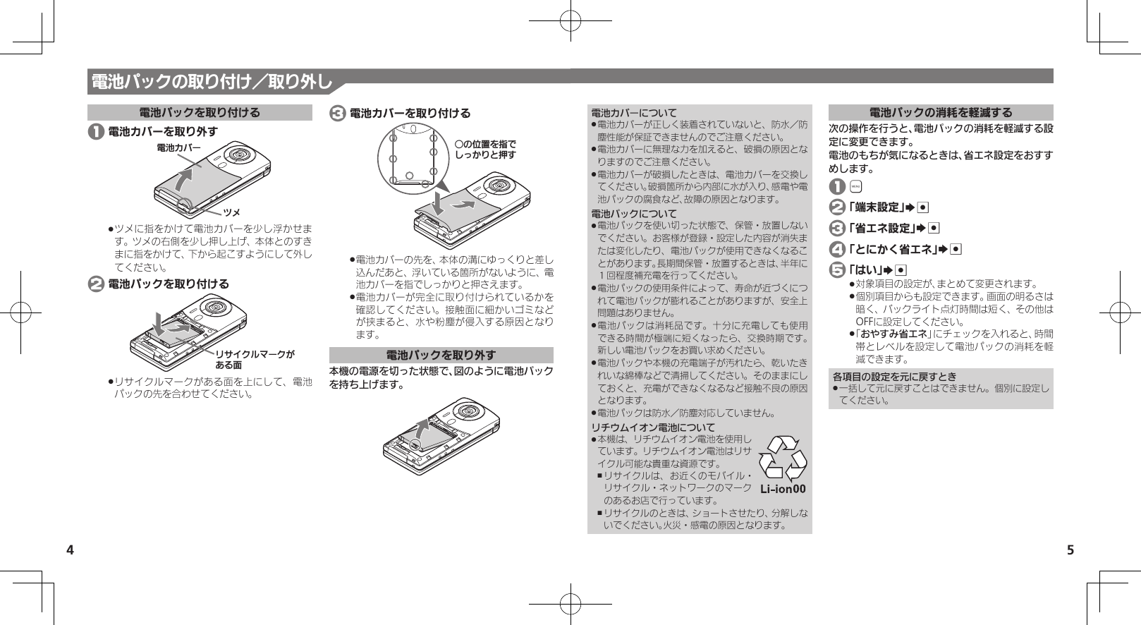 54電池カバーについて電池カバーが正しく装着されていないと、防水／防 .塵性能が保証できませんのでご注意ください。電池カバーに無理な力を加えると、破損の原因とな .りますのでご注意ください。電池カバーが破損したときは、電池カバーを交換し .てください。破損箇所から内部に水が入り、感電や電池パックの腐食など、故障の原因となります。電池パックについて電池パックを使い切った状態で、保管・放置しない .でください。お客様が登録・設定した内容が消失または変化したり、電池パックが使用できなくなることがあります。長期間保管・放置するときは、半年に１回程度補充電を行ってください。電池パックの使用条件によって、寿命が近づくにつ .れて電池パックが膨れることがありますが、安全上問題はありません。電池パックは消耗品です。十分に充電しても使用 .できる時間が極端に短くなったら、交換時期です。 新しい電池パックをお買い求めください。電池パックや本機の充電端子が汚れたら、乾いたき .れいな綿棒などで清掃してください。そのままにしておくと、充電ができなくなるなど接触不良の原因となります。電池パックは防水／防塵対応していません。 .リチウムイオン電池について本機は、リチウムイオン電池を使用し .ています。リチウムイオン電池はリサイクル可能な貴重な資源です。リサイクルは、お近くのモバイル・ ,リサイクル・ネットワークのマークのあるお店で行っています。リサイクルのときは、ショートさせたり、分解しな ,いでください。火災・感電の原因となります。電池パックの消耗を軽減する次の操作を行うと、電池パックの消耗を軽減する設定に変更できます。電池のもちが気になるときは、省エネ設定をおすすめします。 1 &apos; 2 「端末設定」S% 3 「省エネ設定」S% 4 「とにかく省エネ」S% 5 「はい」S%対象項目の設定が、まとめて変更されます。 .個別項目からも設定できます。画面の明るさは .暗く、バックライト点灯時間は短く、その他はOFFに設定してください。「 .おやすみ省エネ」にチェックを入れると、時間帯とレベルを設定して電池パックの消耗を軽減できます。各項目の設定を元に戻すとき一括して元に戻すことはできません。個別に設定し .てください。電池パックの取り付け／取り外し電池パックを取り付ける 1 電池カバーを取り外す⯍ᖆȳɘʀɌɩツメに指をかけて電池カバーを少し浮かせま .す。ツメの右側を少し押し上げ、本体とのすきまに指をかけて、下から起こすようにして外してください。 2 電池パックを取り付けるɲȽȬȷɳɦʀȷǛǑȚⰢリサイクルマークがある面を上にして、電池 .パックの先を合わせてください。 3 電池カバーを取り付けるƦǽΡΈȡ࿀ǶǦǲǚșǷྍǨ電池カバーの先を、本体の溝にゆっくりと差し .込んだあと、浮いている箇所がないように、電池カバーを指でしっかりと押さえます。電池カバーが完全に取り付けられているかを .確認してください。接触面に細かいゴミなどが挟まると、水や粉塵が侵入する原因となり ます。電池パックを取り外す本機の電源を切った状態で、図のように電池パックを持ち上げます。