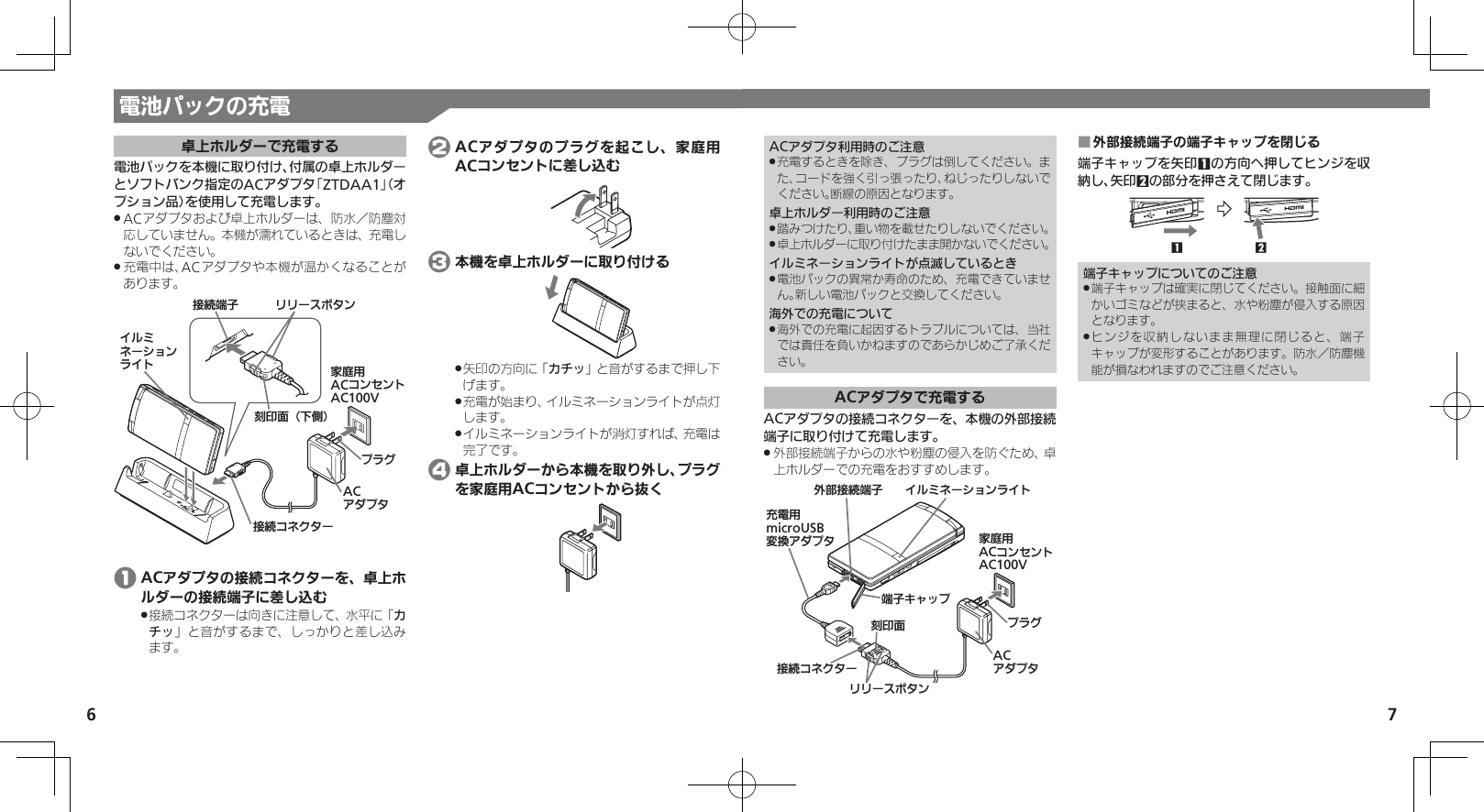 7電池パックの充電6卓上ホルダーで充電する電池パックを本機に取り付け、付属の卓上ホルダーとソフトバンク指定のACアダプタ「ZTDAA1」（オプション品）を使用して充電します。ACアダプタおよび卓上ホルダーは、防水／防塵対 .応していません。本機が濡れているときは、充電しないでください。充電中は、ACアダプタや本機が温かくなることが .あります。ૐಖ᧸ACȻɻɃɻɐAC100V֢ڇⰢ⾷ˁѩ⾸ACȪɈɟɇယỮȻɕȷɇʀɲɲʀɁɤɇɻɟɱȸȬɳɧɕʀȿɯɻɱȬɐယỮᴻ੿ 1 ACアダプタの接続コネクターを、卓上ホルダーの接続端子に差し込む接続コネクターは向きに注意して、水平に「 .カチッ」と音がするまで、しっかりと差し込み ます。 2 ACアダプタのプラグを起こし、家庭用ACコンセントに差し込む 3 本機を卓上ホルダーに取り付ける矢印の方向に「 .カチッ」と音がするまで押し下げます。充電が始まり、イルミネーションライトが点灯 .します。イルミネーションライトが消灯すれば、充電は .完了です。 4 卓上ホルダーから本機を取り外し、プラグを家庭用ACコンセントから抜くACアダプタ利用時のご注意充電するときを除き、プラグは倒してください。ま .た、コードを強く引っ張ったり、ねじったりしないでください。断線の原因となります。卓上ホルダー利用時のご注意踏みつけたり、重い物を載せたりしないでください。 .卓上ホルダーに取り付けたまま開かないでください。 .イルミネーションライトが点滅しているとき電池パックの異常か寿命のため、充電できていませ .ん。新しい電池パックと交換してください。海外での充電について海外での充電に起因するトラブルについては、当社 .では責任を負いかねますのであらかじめご了承ください。ACアダプタで充電するACアダプタの接続コネクターを、本機の外部接続端子に取り付けて充電します。外部接続端子からの水や粉塵の侵入を防ぐため、卓 .上ホルダーでの充電をおすすめします。ૐಖ᧸ACȻɻɃɻɐAC100Vᴻ੿ȵɫɋɟACȪɈɟɇȬɳɧɕʀȿɯɻɱȬɐယỮȻɕȷɇʀ֢ڇⰢ ɟɱȸɲɲʀɁɤɇɻӛ⯍᧸microUSBং၁ȪɈɟɇঋ⤴ယỮᴻ੿外部接続端子の端子キャップを閉じる ■端子キャップを矢印1の方向へ押してヒンジを収納し、矢印2の部分を押さえて閉じます。21端子キャップについてのご注意端子キャップは確実に閉じてください。接触面に細 .かいゴミなどが挟まると、水や粉塵が侵入する原因となります。ヒンジを収納しないまま無理に閉じると、端子 .キャップが変形することがあります。防水／防塵機能が損なわれますのでご注意ください。