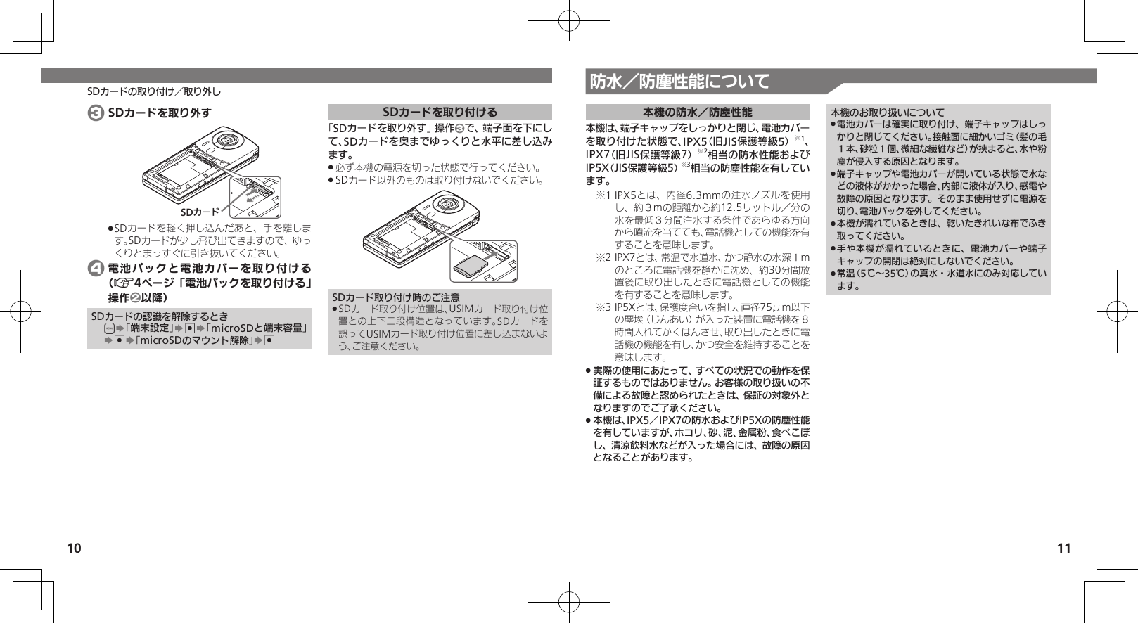 10 11SDカードの取り付け／取り外し 防水／防塵性能について本機の防水／防塵性能本機は、端子キャップをしっかりと閉じ、電池カバーを取り付けた状態で、IPX5（旧JIS保護等級5）※1、IPX7（旧JIS保護等級7）※2相当の防水性能およびIP5X（JIS保護等級5）※3相当の防塵性能を有しています。1 IPX5とは、内径6.3mmの注水ノズルを使用※し、約３mの距離から約12.5リットル／分の水を最低３分間注水する条件であらゆる方向から噴流を当てても、電話機としての機能を有することを意味します。2 IPX7とは、常温で水道水、かつ静水の水深１m※のところに電話機を静かに沈め、約30分間放置後に取り出したときに電話機としての機能を有することを意味します。3 IP5Xとは、保護度合いを指し、直径75μm以下※の塵埃（じんあい）が入った装置に電話機を８時間入れてかくはんさせ、取り出したときに電話機の機能を有し、かつ安全を維持することを意味します。実際の使用にあたって、すべての状況での動作を保 .証するものではありません。お客様の取り扱いの不備による故障と認められたときは、保証の対象外となりますのでご了承ください。本機は、IPX5／IPX7の防水およびIP5Xの防塵性能 .を有していますが、ホコリ、砂、泥、金属粉、食べこぼし、清涼飲料水などが入った場合には、故障の原因となることがあります。本機のお取り扱いについて電池カバーは確実に取り付け、端子キャップはしっ .かりと閉じてください。接触面に細かいゴミ（髪の毛１本、砂粒１個、微細な繊維など）が挟まると、水や粉塵が侵入する原因となります。端子キャップや電池カバーが開いている状態で水な .どの液体がかかった場合、内部に液体が入り、感電や故障の原因となります。そのまま使用せずに電源を切り、電池パックを外してください。本機が濡れているときは、乾いたきれいな布でふき .取ってください。手や本機が濡れているときに、電池カバーや端子 .キャップの開閉は絶対にしないでください。常温（5℃～35℃）の真水・水道水にのみ対応してい .ます。 3 SDカードを取り外すSDȳʀɑSDカードを軽く押し込んだあと、手を離しま .す。SDカードが少し飛び出てきますので、ゆっくりとまっすぐに引き抜いてください。 4 電池パックと電池カバーを取り付ける（A4ページ「電池パックを取り付ける」操作2以降）SDカードの認識を解除するとき&apos;S「端末設定」S%S「microSDと端末容量」S%S「microSDのマウント解除」S%SDカードを取り付ける「SDカードを取り外す」操作3で、端子面を下にして、SDカードを奥までゆっくりと水平に差し込みます。必ず本機の電源を切った状態で行ってください。 .SDカード以外のものは取り付けないでください。 .SDカード取り付け時のご注意SDカード取り付け位置は、USIMカード取り付け位 .置との上下二段構造となっています。SDカードを誤ってUSIMカード取り付け位置に差し込まないよう、ご注意ください。