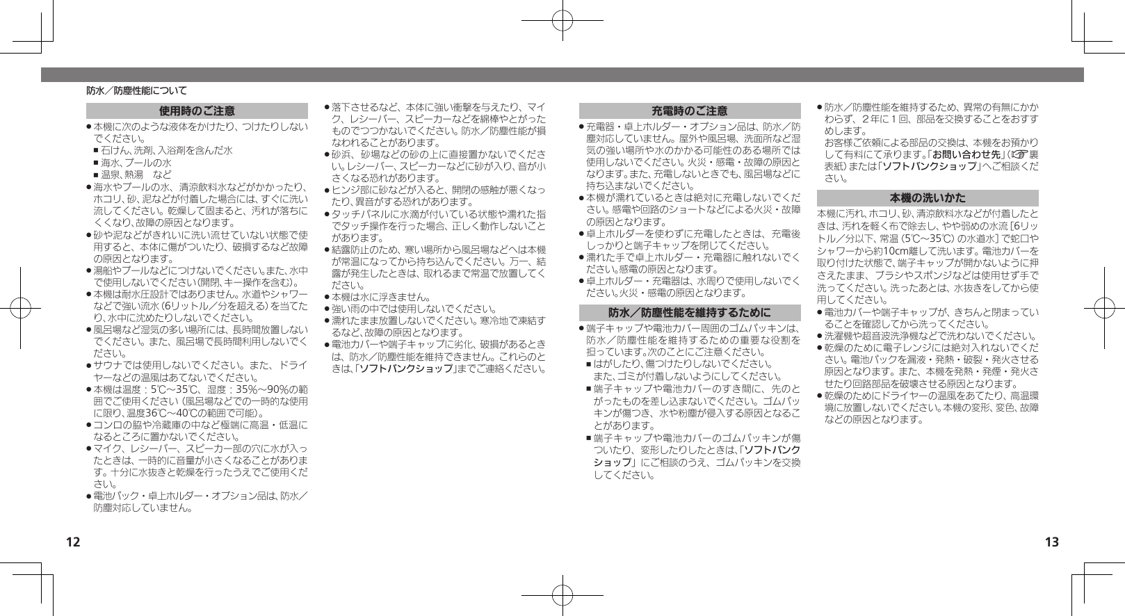 1213防水／防塵性能について充電時のご注意充電器・卓上ホルダー・オプション品は、防水／防 .塵対応していません。屋外や風呂場、洗面所など湿気の強い場所や水のかかる可能性のある場所では使用しないでください。火災・感電・故障の原因となります。また、充電しないときでも、風呂場などに持ち込まないでください。本機が濡れているときは絶対に充電しないでくだ .さい。感電や回路のショートなどによる火災・故障の原因となります。卓上ホルダーを使わずに充電したときは、充電後 .しっかりと端子キャップを閉じてください。濡れた手で卓上ホルダー・充電器に触れないでく .ださい。感電の原因となります。卓上ホルダー・充電器は、水周りで使用しないでく .ださい。火災・感電の原因となります。防水／防塵性能を維持するために端子キャップや電池カバー周囲のゴムパッキンは、 .防水／防塵性能を維持するための重要な役割を担っています。次のことにご注意ください。はがしたり、傷つけたりしないでください。    ,また、ゴミが付着しないようにしてください。端子キャップや電池カバーのすき間に、先のと ,がったものを差し込まないでください。ゴムパッキンが傷つき、水や粉塵が侵入する原因となることがあります。端子キャップや電池カバーのゴムパッキンが傷 ,ついたり、変形したりしたときは、「ソフトバンクショップ」にご相談のうえ、ゴムパッキンを交換してください。防水／防塵性能を維持するため、異常の有無にかか .わらず、２年に１回、部品を交換することをおすすめします。     お客様ご依頼による部品の交換は、本機をお預かりして有料にて承ります。「お問い合わせ先」（A裏表紙）または「ソフトバンクショップ」へご相談ください。本機の洗いかた本機に汚れ、ホコリ、砂、清涼飲料水などが付着したときは、汚れを軽く布で除去し、やや弱めの水流［6リットル／分以下、常温（5℃～35℃）の水道水］で蛇口やシャワーから約10cm離して洗います。電池カバーを取り付けた状態で、端子キャップが開かないように押さえたまま、ブラシやスポンジなどは使用せず手で洗ってください。洗ったあとは、水抜きをしてから使用してください。電池カバーや端子キャップが、きちんと閉まってい .ることを確認してから洗ってください。洗濯機や超音波洗浄機などで洗わないでください。 .乾燥のために電子レンジには絶対入れないでくだ .さい。電池パックを漏液・発熱・破裂・発火させる原因となります。また、本機を発熱・発煙・発火させたり回路部品を破壊させる原因となります。乾燥のためにドライヤーの温風をあてたり、高温環 .境に放置しないでください。本機の変形、変色、故障などの原因となります。使用時のご注意本機に次のような液体をかけたり、つけたりしない .でください。石けん、洗剤、入浴剤を含んだ水 ,海水、プールの水 ,温泉、熱湯　など ,海水やプールの水、清涼飲料水などがかかったり、 .ホコリ、砂、泥などが付着した場合には、すぐに洗い流してください。乾燥して固まると、汚れが落ちにくくなり、故障の原因となります。砂や泥などがきれいに洗い流せていない状態で使 .用すると、本体に傷がついたり、破損するなど故障の原因となります。湯船やプールなどにつけないでください。また、水中 .で使用しないでください（開閉、キー操作を含む）。本機は耐水圧設計ではありません。水道やシャワー .などで強い流水（6リットル／分を超える）を当てたり、水中に沈めたりしないでください。風呂場など湿気の多い場所には、長時間放置しない .でください。また、風呂場で長時間利用しないでください。サウナでは使用しないでください。また、ドライ .ヤーなどの温風はあてないでください。本機は温度：5℃～35℃、湿度：35％～90％の範 .囲でご使用ください（風呂場などでの一時的な使用に限り、温度36℃～40℃の範囲で可能）。コンロの脇や冷蔵庫の中など極端に高温・低温に .なるところに置かないでください。マイク、レシーバー、スピーカー部の穴に水が入っ .たときは、一時的に音量が小さくなることがあります。十分に水抜きと乾燥を行ったうえでご使用ください。電池パック・卓上ホルダー・オプション品は、防水／ .防塵対応していません。落下させるなど、本体に強い衝撃を与えたり、マイ .ク、レシーバー、スピーカーなどを綿棒やとがったものでつつかないでください。防水／防塵性能が損なわれることがあります。砂浜、砂場などの砂の上に直接置かないでくださ .い。レシーバー、スピーカーなどに砂が入り、音が小さくなる恐れがあります。ヒンジ部に砂などが入ると、開閉の感触が悪くなっ .たり、異音がする恐れがあります。タッチパネルに水滴が付いている状態や濡れた指 .でタッチ操作を行った場合、正しく動作しないことがあります。結露防止のため、寒い場所から風呂場などへは本機 .が常温になってから持ち込んでください。万一、結露が発生したときは、取れるまで常温で放置してください。本機は水に浮きません。 .強い雨の中では使用しないでください。 .濡れたまま放置しないでください。寒冷地で凍結す .るなど、故障の原因となります。電池カバーや端子キャップに劣化、破損があるとき .は、防水／防塵性能を維持できません。これらのときは、「ソフトバンクショップ」までご連絡ください。