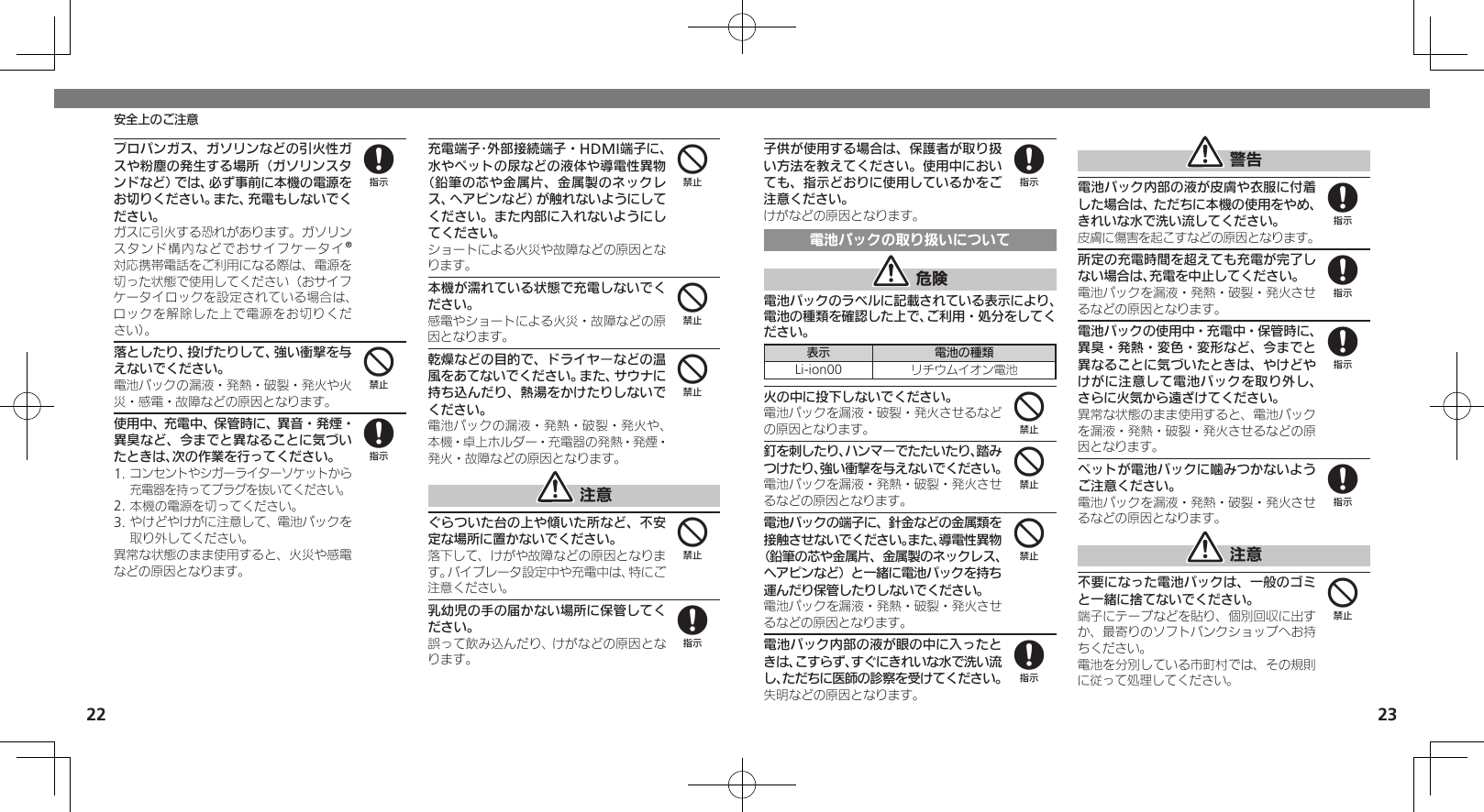 2223安全上のご注意子供が使用する場合は、保護者が取り扱い方法を教えてください。使用中においても、指示どおりに使用しているかをご注意ください。けがなどの原因となります。電池パックの取り扱いについて 危険電池パックのラベルに記載されている表示により、電池の種類を確認した上で、ご利用・処分をしてください。表示 電池の種類Li-ion00 リチウムイオン電池火の中に投下しないでください。電池パックを漏液・破裂・発火させるなどの原因となります。釘を刺したり、ハンマーでたたいたり、踏みつけたり、強い衝撃を与えないでください。電池パックを漏液・発熱・破裂・発火させるなどの原因となります。電池パックの端子に、針金などの金属類を接触させないでください。また、導電性異物（鉛筆の芯や金属片、金属製のネックレス、ヘアピンなど）と一緒に電池パックを持ち運んだり保管したりしないでください。電池パックを漏液・発熱・破裂・発火させるなどの原因となります。電池パック内部の液が眼の中に入ったときは、こすらず、すぐにきれいな水で洗い流し、ただちに医師の診察を受けてください。失明などの原因となります。 警告電池パック内部の液が皮膚や衣服に付着した場合は、ただちに本機の使用をやめ、きれいな水で洗い流してください。皮膚に傷害を起こすなどの原因となります。所定の充電時間を超えても充電が完了しない場合は、充電を中止してください。電池パックを漏液・発熱・破裂・発火させるなどの原因となります。電池パックの使用中・充電中・保管時に、異臭・発熱・変色・変形など、今までと異なることに気づいたときは、やけどやけがに注意して電池パックを取り外し、さらに火気から遠ざけてください。異常な状態のまま使用すると、電池パックを漏液・発熱・破裂・発火させるなどの原因となります。ペットが電池パックに噛みつかないようご注意ください。電池パックを漏液・発熱・破裂・発火させるなどの原因となります。 注意不要になった電池パックは、一般のゴミと一緒に捨てないでください。端子にテープなどを貼り、個別回収に出すか、最寄りのソフトバンクショップへお持ちください。電池を分別している市町村では、その規則に従って処理してください。8444888884プロパンガス、ガソリンなどの引火性ガスや粉塵の発生する場所（ガソリンスタンドなど）では、必ず事前に本機の電源をお切りください。また、充電もしないでください。ガスに引火する恐れがあります。ガソリンスタンド構内などでおサイフケータイ®対応携帯電話をご利用になる際は、電源を切った状態で使用してください（おサイフケータイロックを設定されている場合は、ロックを解除した上で電源をお切りくだ さい）。落としたり、投げたりして、強い衝撃を与えないでください。電池パックの漏液・発熱・破裂・発火や火災・感電・故障などの原因となります。使用中、充電中、保管時に、異音・発煙・異臭など、今までと異なることに気づいたときは、次の作業を行ってください。1. コンセントやシガーライターソケットから充電器を持ってプラグを抜いてください。2. 本機の電源を切ってください。3. やけどやけがに注意して、電池パックを取り外してください。異常な状態のまま使用すると、火災や感電などの原因となります。充電端子･外部接続端子・HDMI端子に、水やペットの尿などの液体や導電性異物（鉛筆の芯や金属片、金属製のネックレス、ヘアピンなど）が触れないようにしてください。また内部に入れないようにしてください。ショートによる火災や故障などの原因となります。本機が濡れている状態で充電しないでください。感電やショートによる火災・故障などの原因となります。乾燥などの目的で、ドライヤーなどの温風をあてないでください。また、サウナに持ち込んだり、熱湯をかけたりしないでください。電池パックの漏液・発熱・破裂・発火や、本機・卓上ホルダー・充電器の発熱・発煙・発火・故障などの原因となります。 注意ぐらついた台の上や傾いた所など、不安定な場所に置かないでください。落下して、けがや故障などの原因となります。バイブレータ設定中や充電中は、特にご注意ください。乳幼児の手の届かない場所に保管してください。誤って飲み込んだり、けがなどの原因となります。84844448