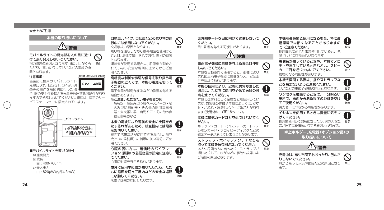 2425安全上のご注意赤外線ポートを目に向けて送信しないでください。目に影響を与える可能性があります。 注意車両電子機器に影響を与える場合は使用しないでください。本機を自動車内で使用すると、車種によりまれに車両電子機器に影響を与え、安全走行を損なう恐れがあります。本機の使用により、皮膚に異常が生じた場合は、ただちに使用をやめて医師の診察を受けてください。本機では材料として金属などを使用しています。お客様の体質や体調によっては、かゆみ・かぶれ・湿疹などが生じることがあります（使用材料：A18ページ）。本機に磁気カードなどを近づけないでください。キャッシュカード・クレジットカード・テレホンカード・フロッピーディスクなどの磁気データが消えてしまうことがあります。ストラップ・ホイップアンテナなどを持って本機を振り回さないでください。本人や周囲の人に当ったり、ストラップが切れたりして、けがなどの事故や故障および破損の原因となります。本機を長時間ご使用になる場合、特に高温環境では熱くなることがありますので、ご注意ください。長時間肌にふれたまま使用していると、低温やけどになる恐れがあります。着信音が鳴っているときや、本機でメロディを再生しているときなどは、スピーカーに耳を近づけないでください。難聴になる可能性があります。本機を開閉する際は、指やストラップなどを挟まないようご注意ください。けがなどの事故や破損の原因となります。ワンセグを視聴するときは、十分明るい場所で、画面からある程度の距離を空けてご使用ください。視力低下につながる可能性があります。イヤホンを使用するときは音量に気をつけてください。長時間使用して難聴になったり、突然大きな音が出て耳を痛めたりする原因となります。卓上ホルダー、充電器（オプション品）の取り扱いについて 警告充電中は、布や布団でおおったり、包んだりしないでください。熱がこもって火災や故障などの原因となります。44844848884本機の取り扱いについて 警告モバイルライトの発光部を人の目に近づけて点灯発光しないでください。視力障害の原因となります。また、目がくらんだり、驚いたりしてけがなどの事故の原因となります。注意事項：ΫϥεçøçēČċ੡඼EN60825-1:1994  A1:2002 &amp; A2:2001当製品に使用のモバイルライト光源LEDは、指定されていない調整等の操作を意図的に行った場合、眼の安全性を超える光量を放出する可能性がありますので分解しないでください。修理は、指定のサービスステーションに限定されています。ɪɘȬɳɱȬɐCAUTION-CLASS 2LED RADIATION WHENOPEN DO NOT STAREINTO THE BEAM■モバイルライト光源LED特性a） 連続発光b）波長 白：400-700nmc） 最大出力 白：820µW（内部4.3mW）自動車、バイク、自転車などの乗り物の運転中には使用しないでください。交通事故の原因となります。乗り物を運転しながら携帯電話を使用することは、法律で禁止されており、罰則の対象となります。運転者が使用する場合は、駐停車が禁止されていない安全な場所に止めてからご使用ください。高精度な制御や微弱な信号を取り扱う電子機器の近くでは、本機の電源を切ってください。電子機器が誤動作するなどの影響を与える場合があります。※ご注意いただきたい電子機器の例補聴器・植込み型心臓ペースメーカ・植込み型除細動器・その他の医用電気機器・火災報知器・自動ドア・その他の自動制御機器など本機の電波により運航の安全に支障をきたす恐れがあるため、航空機内では電源をお切りください。機内で携帯電話が使用できる場合は、航空会社（の乗務員）の指示に従い適切にご使用ください。心臓の弱い方は、着信時のバイブレーション（振動）や着信音量の設定に注意してください。心臓に影響を与える恐れがあります。屋外で使用中に雷が鳴りだしたら、ただちに電源を切って屋内などの安全な場所に移動してください。落雷や感電の原因となります。448888