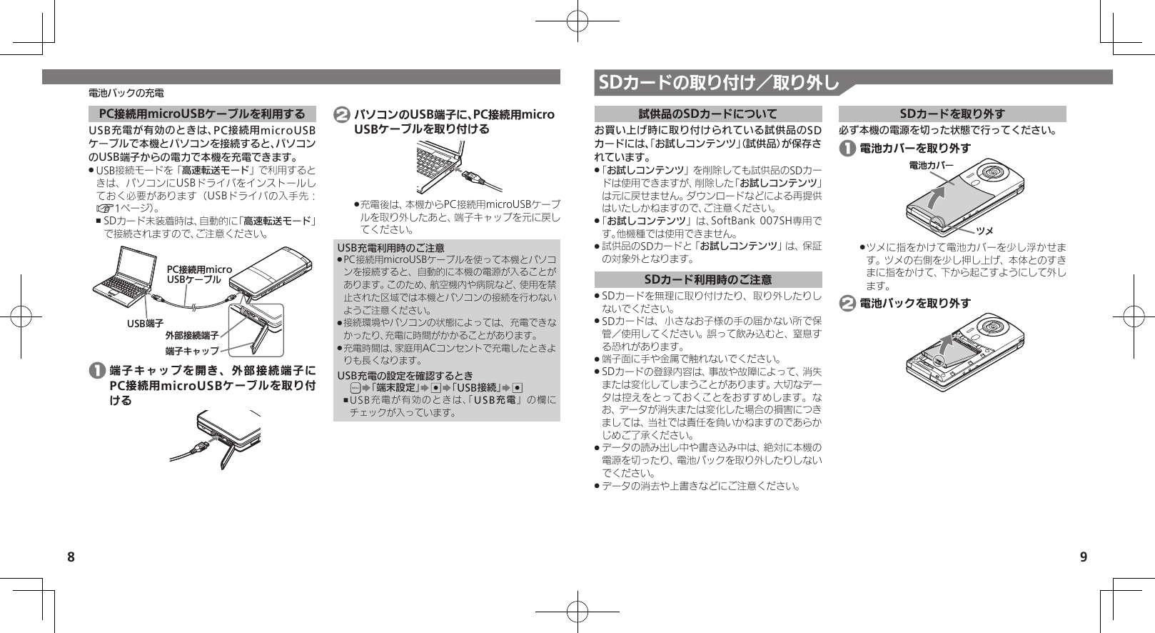 8 9SDカードの取り付け／取り外し電池パックの充電PC接続用microUSBケーブルを利用するUSB充電が有効のときは、PC接続用microUSBケーブルで本機とパソコンを接続すると、パソコンのUSB端子からの電力で本機を充電できます。USB接続モードを「 .高速転送モード」で利用するときは、パソコンにUSBドライバをインストールしておく必要があります（USBドライバの入手先：A1ページ）。SDカード未装着時は、自動的に「 ,高速転送モード」で接続されますので、ご注意ください。ঋ⤴ယỮᴻ੿ᴻ੿ȵɫɋɟPCယỮ᧸microUSBȹʀɞɳUSBᴻ੿ 1 端子キャップを開き、外部接続端子にPC接続用microUSBケーブルを取り付ける 2 パソコンのUSB端子に、PC接続用micro USBケーブルを取り付ける充電後は、本機からPC接続用microUSBケーブ .ルを取り外したあと、端子キャップを元に戻してください。USB充電利用時のご注意PC接続用microUSBケーブルを使って本機とパソコ .ンを接続すると、自動的に本機の電源が入ることがあります。このため、航空機内や病院など、使用を禁止された区域では本機とパソコンの接続を行わないようご注意ください。接続環境やパソコンの状態によっては、充電できな .かったり、充電に時間がかかることがあります。充電時間は、家庭用ACコンセントで充電したときよ .りも長くなります。USB充電の設定を確認するとき&apos;S「端末設定」S%S「USB接続」S%USB充電が有効のときは、「 ,USB充電」の欄にチェックが入っています。試供品のSDカードについてお買い上げ時に取り付けられている試供品のSDカードには、「お試しコンテンツ」（試供品）が保存されています。「 .お試しコンテンツ」を削除しても試供品のSDカードは使用できますが、削除した「お試しコンテンツ」は元に戻せません。ダウンロードなどによる再提供はいたしかねますので、ご注意ください。「 .お試しコンテンツ」は、SoftBank 007SH専用です。他機種では使用できません。試供品のSDカードと「 .お試しコンテンツ」は、保証の対象外となります。SDカード利用時のご注意SDカードを無理に取り付けたり、取り外したりし .ないでください。SDカードは、小さなお子様の手の届かない所で保 .管／使用してください。誤って飲み込むと、窒息する恐れがあります。端子面に手や金属で触れないでください。 .SDカードの登録内容は、事故や故障によって、消失 .または変化してしまうことがあります。大切なデータは控えをとっておくことをおすすめします。なお、データが消失または変化した場合の損害につきましては、当社では責任を負いかねますのであらかじめご了承ください。データの読み出し中や書き込み中は、絶対に本機の .電源を切ったり、電池パックを取り外したりしないでください。データの消去や上書きなどにご注意ください。 .SDカードを取り外す必ず本機の電源を切った状態で行ってください。 1 電池カバーを取り外す⯍ᖆȳɘʀɌɩツメに指をかけて電池カバーを少し浮かせま .す。ツメの右側を少し押し上げ、本体とのすきまに指をかけて、下から起こすようにして外します。 2 電池パックを取り外す