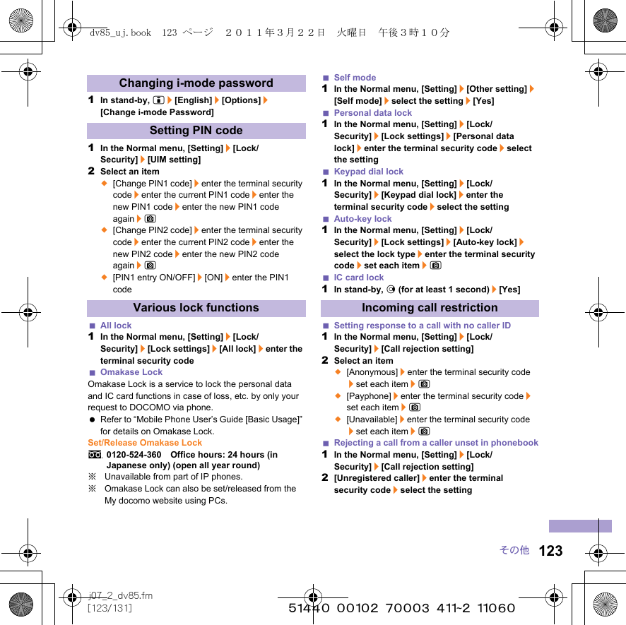 123j07_2_dv85.fm[123/131] ~~~~~~~~~~~~~~~~~~~~~~~~~その他1In stand-by, i/[English]/[Options]/[Change i-mode Password]1In the Normal menu, [Setting]/[Lock/Security]/[UIM setting]2Select an item;[Change PIN1 code]/enter the terminal security code/enter the current PIN1 code/enter the new PIN1 code/enter the new PIN1 code again/C;[Change PIN2 code]/enter the terminal security code/enter the current PIN2 code/enter the new PIN2 code/enter the new PIN2 code again/C;[PIN1 entry ON/OFF]/[ON]/enter the PIN1 codeAll lock1In the Normal menu, [Setting]/[Lock/Security]/[Lock settings]/[All lock]/enter the terminal security codeOmakase LockOmakase Lock is a service to lock the personal data and IC card functions in case of loss, etc. by only your request to DOCOMO via phone. Refer to “Mobile Phone User’s Guide [Basic Usage]” for details on Omakase Lock.Set/Release Omakase Locks0120-524-360　Office hours: 24 hours (in Japanese only) (open all year round)※Unavailable from part of IP phones.※Omakase Lock can also be set/released from the My docomo website using PCs.Self mode1In the Normal menu, [Setting]/[Other setting]/[Self mode]/select the setting/[Yes]Personal data lock1In the Normal menu, [Setting]/[Lock/Security]/[Lock settings]/[Personal data lock]/enter the terminal security code/select the settingKeypad dial lock1In the Normal menu, [Setting]/[Lock/Security]/[Keypad dial lock]/enter the terminal security code/select the settingAuto-key lock1In the Normal menu, [Setting]/[Lock/Security]/[Lock settings]/[Auto-key lock]/select the lock type/enter the terminal security code/set each item/CIC card lock1In stand-by, r (for at least 1 second)/[Yes]Setting response to a call with no caller ID1In the Normal menu, [Setting]/[Lock/Security]/[Call rejection setting]2Select an item;[Anonymous]/enter the terminal security code/set each item/C;[Payphone]/enter the terminal security code/set each item/C;[Unavailable]/enter the terminal security code/set each item/CRejecting a call from a caller unset in phonebook1In the Normal menu, [Setting]/[Lock/Security]/[Call rejection setting]2[Unregistered caller]/enter the terminal security code/select the settingChanging i-mode passwordSetting PIN codeVarious lock functions Incoming call restrictiondv85_uj.book  123 ページ  ２０１１年３月２２日　火曜日　午後３時１０分