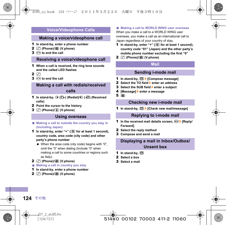 j07_2_dv85.fm[124/131] ~~~~~~~~~~~~~~~~~~~~~~~~~124 その他1In stand-by, enter a phone number2s (Phone)/C (V.phone)3H to end the call1When a call is received, the ring tone sounds and the called LED flashes2s3H to end the call1In stand-by, r (I) (Redial)/q (M) (Received calls)2Point the cursor to the history3s (Phone)/i (V.phone)Making a call to outside the country you stay in (including Japan)1In stand-by, enter “+” (0 for at least 1 second), country code, area code (city code) and other party’s phone number When the area code (city code) begins with “0”, omit the “0” when dialing (Include “0” when making a call to some countries or regions such as Italy).2s (Phone)/C (V.phone)Making a call in country you stay1In stand-by, enter a phone number2s (Phone)/C (V.phone)Making a call to WORLD WING user overseasWhen you make a call to a WORLD WING user overseas, you make a call as an international call to Japan regardless of your country of stay.1In stand-by, enter “+” (0 for at least 1 second), country code “81” (Japan) and the other party’s mobile phone number excluding the first “0”2s (Phone)/C (V.phone)1In stand-by, m/[Compose message]2Select the TO field/enter an address3Select the SUB field/enter a subject4[Message]/enter a message5C1In stand-by, m/[Check new mail/message]1In the received mail details screen, z/[Reply/Forward]2Select the reply method3Compose and send a mail1In stand-by, m2Select a box3Select a mailVoice/Videophone CallsMaking a voice/videophone callReceiving a voice/videophone callMaking a call with redials/received callsUsing overseasMailSending i-mode mailChecking new i-mode mailReplying to i-mode mailDisplaying a mail in Inbox/Outbox/Unsent boxdv85_uj.book  124 ページ  ２０１１年３月２２日　火曜日　午後３時１０分