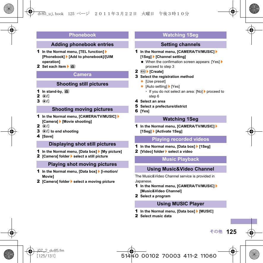 125j07_2_dv85.fm[125/131] ~~~~~~~~~~~~~~~~~~~~~~~~~その他1In the Normal menu, [TEL function]/[Phonebook]/[Add to phonebook]/[UIM operation]2Set each item/C1In stand-by, C2t/&amp;3t/&amp;1In the Normal menu, [CAMERA/TV/MUSIC]/[Camera]/[Movie shooting]2t/&amp;3t/&amp; to end shooting4[Save]1In the Normal menu, [Data box]/[My picture]2[Camera] folder/select a still picture1In the Normal menu, [Data box]/[i-motion/Movie]2[Camera] folder/select a moving picture1In the Normal menu, [CAMERA/TV/MUSIC]/[1Seg]/[Channel setting] When the confirmation screen appears: [Yes]/proceed to step 32z/[Create]3Select the registration method;[Use preset];[Auto setting]/[Yes]･If you do not select an area: [No]/proceed to step 64Select an area5Select a prefecture/district6[Yes]1In the Normal menu, [CAMERA/TV/MUSIC]/[1Seg]/[Activate 1Seg]1In the Normal menu, [Data box]/[1Seg]2[Video] folder/select a videoThe Music&amp;Video Channel service is provided in Japanese.1In the Normal menu, [CAMERA/TV/MUSIC]/[Music&amp;Video Channel]2Select a program1In the Normal menu, [Data box]/[MUSIC]2Select music dataPhonebookAdding phonebook entriesCameraShooting still picturesShooting moving picturesDisplaying shot still picturesPlaying shot moving picturesWatching 1SegSetting channelsWatching 1SegPlaying recorded videosMusic PlaybackUsing Music&amp;Video ChannelUsing MUSIC Playerdv85_uj.book  125 ページ  ２０１１年３月２２日　火曜日　午後３時１０分