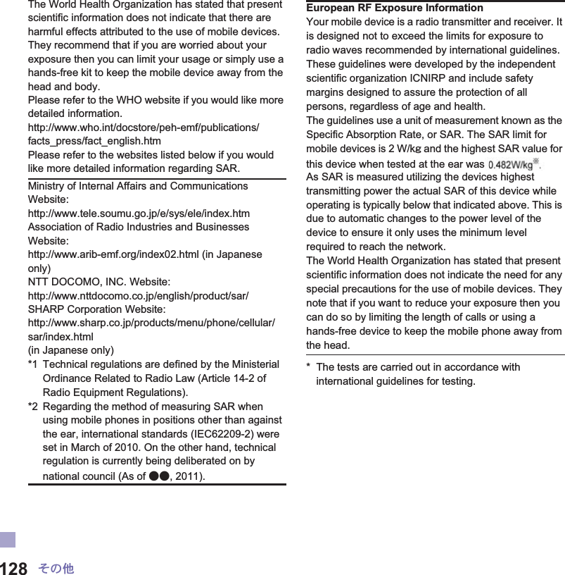128 ̷͈ఈThe World Health Organization has stated that present scientific information does not indicate that there are harmful effects attributed to the use of mobile devices. They recommend that if you are worried about your exposure then you can limit your usage or simply use a hands-free kit to keep the mobile device away from the head and body.Please refer to the WHO website if you would like more detailed information.http://www.who.int/docstore/peh-emf/publications/facts_press/fact_english.htmPlease refer to the websites listed below if you would like more detailed information regarding SAR. * The tests are carried out in accordance with international guidelines for testing.Ministry of Internal Affairs and Communications Website:http://www.tele.soumu.go.jp/e/sys/ele/index.htmAssociation of Radio Industries and Businesses Website: http://www.arib-emf.org/index02.html (in Japanese only)NTT DOCOMO, INC. Website: http://www.nttdocomo.co.jp/english/product/sar/SHARP Corporation Website: http://www.sharp.co.jp/products/menu/phone/cellular/sar/index.html (in Japanese only)*1 Technical regulations are defined by the Ministerial Ordinance Related to Radio Law (Article 14-2 of Radio Equipment Regulations).*2 Regarding the method of measuring SAR when using mobile phones in positions other than against the ear, international standards (IEC62209-2) were set in March of 2010. On the other hand, technical regulation is currently being deliberated on by national council (As of ɜɜ, 2011).European RF Exposure InformationYour mobile device is a radio transmitter and receiver. It is designed not to exceed the limits for exposure to radio waves recommended by international guidelines. These guidelines were developed by the independent scientific organization ICNIRP and include safety margins designed to assure the protection of all persons, regardless of age and health.The guidelines use a unit of measurement known as the Specific Absorption Rate, or SAR. The SAR limit for mobile devices is 2 W/kŨ and the highest SAR value for this device when tested at the ear was ɜɜ W/kŨ*.As SAR is measured utilizing the devices highest transmitting power the actual SAR of this device while operating is typically below that indicated above. This is due to automatic changes to the power level of the device to ensure it only uses the minimum level required to reach the network.The World Health Organization has stated that present scientific information does not indicate the need for any special precautions for the use of mobile devices. They note that if you want to reduce your exposure then you can do so by limiting the length of calls or using a hands-free device to keep the mobile phone away from the head.s