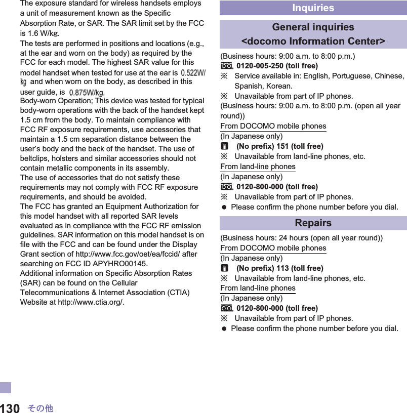 130 ̷͈ఈThe exposure standard for wireless handsets employs a unit of measurement known as the Specific Absorption Rate, or SAR. The SAR limit set by the FCC is 1.6 W/kŨ.The tests are performed in positions and locations (e.g., at the ear and worn on the body) as required by the FCC for each model. The highest SAR value for this model handset when tested for use at the ear is ɜɜ W/kŨ and when worn on the body, as described in this user guide, is ɜɜ W/kŨ.Body-worn Operation; This device was tested for typical body-worn operations with the back of the handset kept 1.5 cm from the body. To maintain compliance with FCC RF exposure requirements, use accessories that maintain a 1.5 cm separation distance between the user’s body and the back of the handset. The use of beltclips, holsters and similar accessories should not contain metallic components in its assembly.The use of accessories that do not satisfy these requirements may not comply with FCC RF exposure requirements, and should be avoided.The FCC has granted an Equipment Authorization for this model handset with all reported SAR levels evaluated as in compliance with the FCC RF emission guidelines. SAR information on this model handset is on file with the FCC and can be found under the Display Grant section of http://www.fcc.gov/oet/ea/fccid/ after searching on FCC ID APYHRO00145.Additional information on Specific Absorption Rates (SAR) can be found on the Cellular Telecommunications &amp; Internet Association (CTIA) Website at http://www.ctia.org/.(Business hours: 9:00 a.m. to 8:00 p.m.)s0120-005-250 (toll free)ɦService available in: English, Portuguese, Chinese, Spanish, Korean.ɦUnavailable from part of IP phones.(Business hours: 9:00 a.m. to 8:00 p.m. (open all year round))From DOCOMO mobile phones(In Japanese only)r(No prefix) 151 (toll free)ɦUnavailable from land-line phones, etc.From land-line phones(In Japanese only)s0120-800-000 (toll free)ɦUnavailable from part of IP phones. Please confirm the phone number before you dial.(Business hours: 24 hours (open all year round))From DOCOMO mobile phones(In Japanese only)r(No prefix) 113 (toll free)ɦUnavailable from land-line phones, etc.From land-line phones(In Japanese only)s0120-800-000 (toll free)ɦUnavailable from part of IP phones. Please confirm the phone number before you dial.InquiriesGeneral inquiries &lt;docomo Information Center&gt;Repairsr isandis 