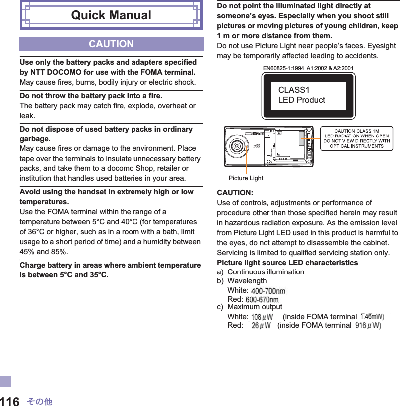 116 ̷͈ఈUse only the battery packs and adapters specified by NTT DOCOMO for use with the FOMA terminal.May cause fires, burns, bodily injury or electric shock.Do not throw the battery pack into a fire.The battery pack may catch fire, explode, overheat or leak.Do not dispose of used battery packs in ordinary garbage.May cause fires or damage to the environment. Place tape over the terminals to insulate unnecessary battery packs, and take them to a docomo Shop, retailer or institution that handles used batteries in your area.Avoid using the handset in extremely high or low temperatures.Use the FOMA terminal within the range of a temperature between 5°C and 40°C (for temperatures of 36°C or higher, such as in a room with a bath, limit usage to a short period of time) and a humidity between 45% and 85%.Charge battery in areas where ambient temperature is between 5°C and 35°C.Do not point the illuminated light directly at someone’s eyes. Especially when you shoot still pictures or moving pictures of young children, keep 1 m or more distance from them.Do not use Picture Light near people’s faces. Eyesight may be temporarily affected leading to accidents.CAUTION:Use of controls, adjustments or performance of procedure other than those specified herein may result in hazardous radiation exposure. As the emission level from Picture Light LED used in this product is harmful to the eyes, do not attempt to disassemble the cabinet. Servicing is limited to qualified servicing station only.Picture light source LED characteristicsa) Continuous illuminationb) WavelengthWhite: ɜɜ-ɜɜ nmRed: ɜɜ-ɜɜ nmc) Maximum outputWhite: ɜɜ mW (inside FOMA terminal ɜɜ mW)Red: ɜɜ mW (inside FOMA terminal ɜɜ mW)Quick ManualCAUTIONPicture LightEN60825-1:1994  A1:2002 &amp; A2:2001CLASS1 LED Producte: ɜd: ite: (d:  (in(nalɜɜnal