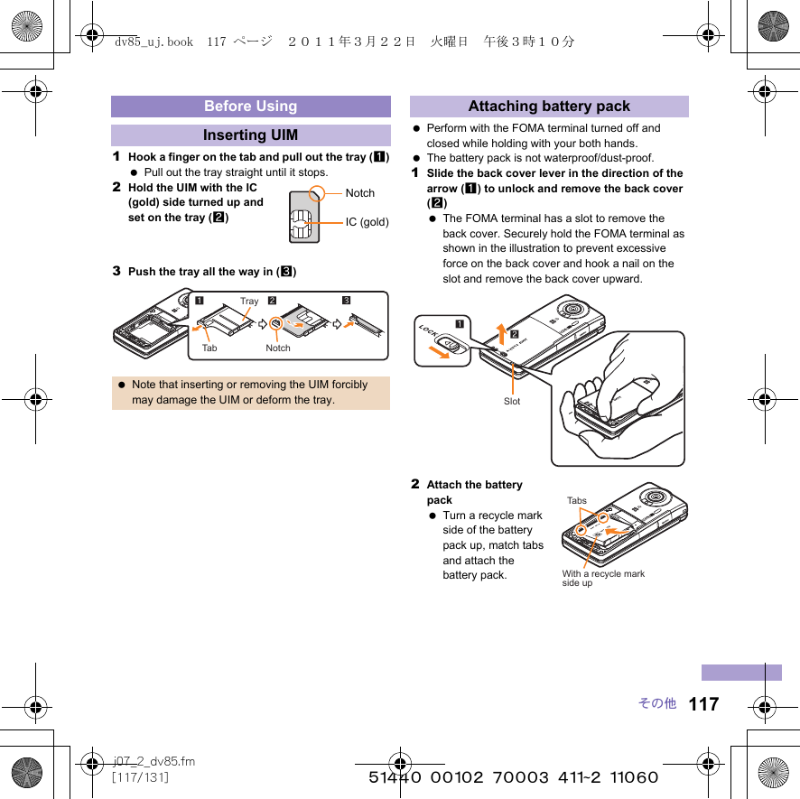 117j07_2_dv85.fm[117/131] ~~~~~~~~~~~~~~~~~~~~~~~~~その他1Hook a finger on the tab and pull out the tray (1) Pull out the tray straight until it stops.2Hold the UIM with the IC (gold) side turned up and set on the tray (2)3Push the tray all the way in (3) Perform with the FOMA terminal turned off and closed while holding with your both hands. The battery pack is not waterproof/dust-proof.1Slide the back cover lever in the direction of the arrow (1) to unlock and remove the back cover (2) The FOMA terminal has a slot to remove the back cover. Securely hold the FOMA terminal as shown in the illustration to prevent excessive force on the back cover and hook a nail on the slot and remove the back cover upward.2Attach the battery pack Turn a recycle mark side of the battery pack up, match tabs and attach the battery pack.Before UsingInserting UIM Note that inserting or removing the UIM forcibly may damage the UIM or deform the tray.NotchIC (gold)TrayTab NotchAttaching battery packSlotTabsWith a recycle markside updv85_uj.book  117 ページ  ２０１１年３月２２日　火曜日　午後３時１０分