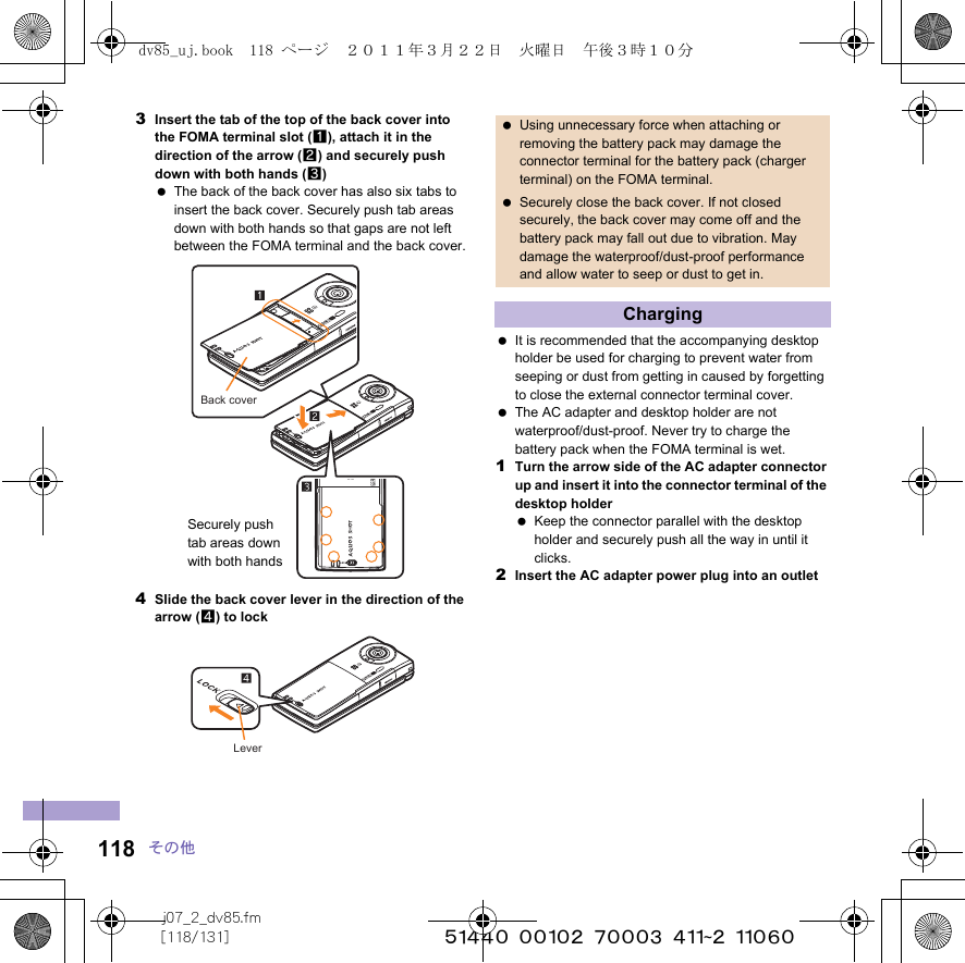 j07_2_dv85.fm[118/131] ~~~~~~~~~~~~~~~~~~~~~~~~~118 その他3Insert the tab of the top of the back cover into the FOMA terminal slot (1), attach it in the direction of the arrow (2) and securely push down with both hands (3) The back of the back cover has also six tabs to insert the back cover. Securely push tab areas down with both hands so that gaps are not left between the FOMA terminal and the back cover.4Slide the back cover lever in the direction of the arrow (4) to lock It is recommended that the accompanying desktop holder be used for charging to prevent water from seeping or dust from getting in caused by forgetting to close the external connector terminal cover. The AC adapter and desktop holder are not waterproof/dust-proof. Never try to charge the battery pack when the FOMA terminal is wet.1Turn the arrow side of the AC adapter connector up and insert it into the connector terminal of the desktop holder Keep the connector parallel with the desktop holder and securely push all the way in until it clicks.2Insert the AC adapter power plug into an outletBack coverSecurely push tab areas down with both handsLever Using unnecessary force when attaching or removing the battery pack may damage the connector terminal for the battery pack (charger terminal) on the FOMA terminal. Securely close the back cover. If not closed securely, the back cover may come off and the battery pack may fall out due to vibration. May damage the waterproof/dust-proof performance and allow water to seep or dust to get in.Chargingdv85_uj.book  118 ページ  ２０１１年３月２２日　火曜日　午後３時１０分