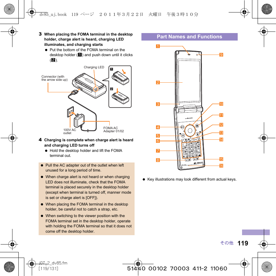 119j07_2_dv85.fm[119/131] ~~~~~~~~~~~~~~~~~~~~~~~~~その他3When placing the FOMA terminal in the desktop holder, charge alert is heard, charging LED illuminates, and charging starts Put the bottom of the FOMA terminal on the desktop holder (1) and push down until it clicks (2).4Charging is complete when charge alert is heard and charging LED turns off Hold the desktop holder and lift the FOMA terminal out. Pull the AC adapter out of the outlet when left unused for a long period of time. When charge alert is not heard or when charging LED does not illuminate, check that the FOMA terminal is placed securely in the desktop holder (except when terminal is turned off, manner mode is set or charge alert is [OFF]). When placing the FOMA terminal in the desktop holder, be careful not to catch a strap, etc. When switching to the viewer position with the FOMA terminal set in the desktop holder, operate with holding the FOMA terminal so that it does not come off the desktop holder.Charging LEDConnector (with the arrow side up)100V ACoutletFOMA ACAdapter 01/02Part Names and Functions Key illustrations may look different from actual keys.dv85_uj.book  119 ページ  ２０１１年３月２２日　火曜日　午後３時１０分