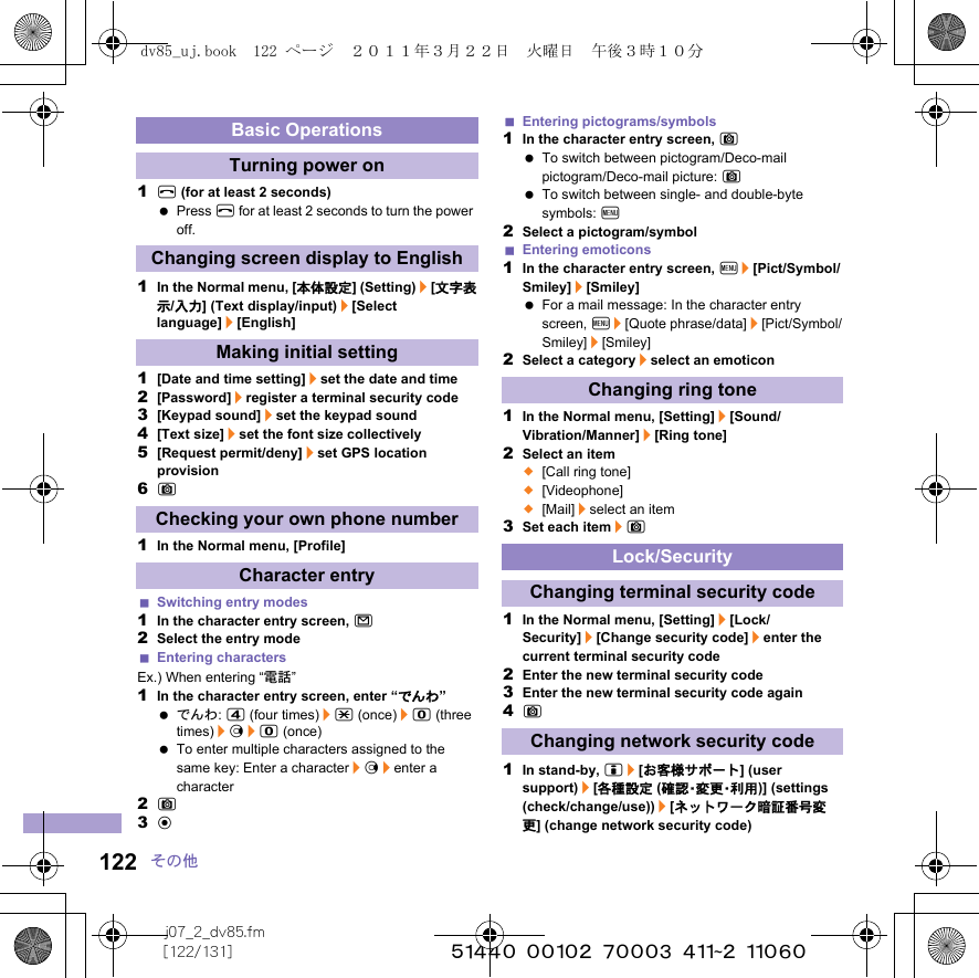 j07_2_dv85.fm[122/131] ~~~~~~~~~~~~~~~~~~~~~~~~~122 その他1H (for at least 2 seconds) Press H for at least 2 seconds to turn the power off.1In the Normal menu, [本体設定] (Setting)/[文字表示/入力] (Text display/input)/[Select language]/[English]1[Date and time setting]/set the date and time2[Password]/register a terminal security code3[Keypad sound]/set the keypad sound4[Text size]/set the font size collectively5[Request permit/deny]/set GPS location provision6C1In the Normal menu, [Profile]Switching entry modes1In the character entry screen, m2Select the entry modeEntering charactersEx.) When entering “電話”1In the character entry screen, enter “でんわ” でんわ: 4 (four times)/* (once)/0 (three times)/r/0 (once) To enter multiple characters assigned to the same key: Enter a character/r/enter a character2C3tEntering pictograms/symbols1In the character entry screen, C To switch between pictogram/Deco-mail pictogram/Deco-mail picture: C To switch between single- and double-byte symbols: z2Select a pictogram/symbolEntering emoticons1In the character entry screen, z/[Pict/Symbol/Smiley]/[Smiley] For a mail message: In the character entry screen, z/[Quote phrase/data]/[Pict/Symbol/Smiley]/[Smiley]2Select a category/select an emoticon1In the Normal menu, [Setting]/[Sound/Vibration/Manner]/[Ring tone]2Select an item;[Call ring tone];[Videophone];[Mail]/select an item3Set each item/C1In the Normal menu, [Setting]/[Lock/Security]/[Change security code]/enter the current terminal security code2Enter the new terminal security code3Enter the new terminal security code again4C1In stand-by, i/[お客様サポート] (user support)/[各種設定 (確 認・変 更・利 用 )] (settings (check/change/use))/[ネットワーク暗証番号変更] (change network security code)Basic OperationsTurning power onChanging screen display to EnglishMaking initial settingChecking your own phone numberCharacter entryChanging ring toneLock/SecurityChanging terminal security codeChanging network security codedv85_uj.book  122 ページ  ２０１１年３月２２日　火曜日　午後３時１０分