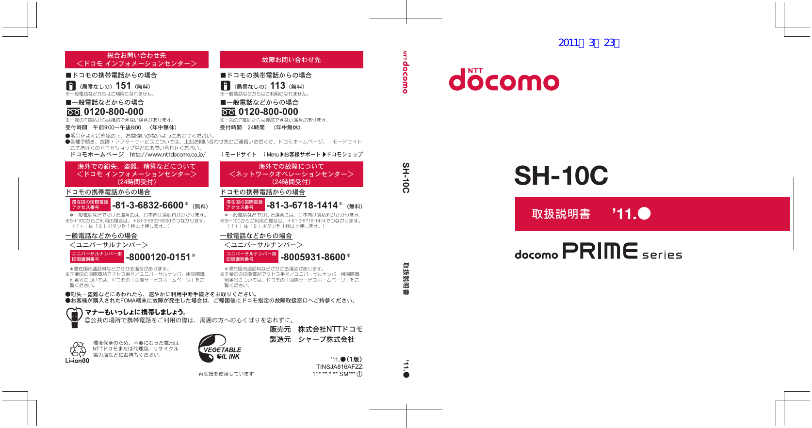 ◎公共の場所で携帯電話をご利用の際は、周囲の方への心くばりを忘れずに。●紛失・盗難などにあわれたら、速やかに利用中断手続きをお取りください。●お客様が購入されたFOMA端末に故障が発生した場合は、ご帰国後にドコモ指定の故障取扱窓口へご持参ください。環境保全のため、不要になった電池はNTTドコモまたは代理店、リサイクル協力店などにお持ちください。再生紙を使用していますユニバーサルナンバー用国際識別番号滞在国の国際電話アクセス番号 -81-3-6718-1414＊（無料）-8005931-8600＊＊一般電話などでかけた場合には、日本向け通話料がかかります。※SH-10Cからご利用の場合は、＋81-3-6718-1414でつながります。（「＋」は「０」ボタンを１秒以上押します。）＊滞在国内通話料などがかかる場合があります。※主要国の国際電話アクセス番号／ユニバーサルナンバー用国際識別番号については、ドコモの「国際サービスホームページ」をご覧ください。一般電話などからの場合ドコモの携帯電話からの場合海外での故障について＜ネットワークオペレーションセンター＞（24時間受付）＜ユニバーサルナンバー＞＊滞在国内通話料などがかかる場合があります。※主要国の国際電話アクセス番号／ユニバーサルナンバー用国際識別番号については、ドコモの「国際サービスホームページ」をご覧ください。＊一般電話などでかけた場合には、日本向け通話料がかかります。※SH-10Cからご利用の場合は、＋81-3-6832-6600でつながります。（「＋」は「０」ボタンを１秒以上押します。）-8000120-0151＊ユニバーサルナンバー用国際識別番号-81-3-6832-6600＊（無料）滞在国の国際電話アクセス番号海外での紛失、盗難、精算などについて＜ドコモ インフォメーションセンター＞（24時間受付）ドコモの携帯電話からの場合一般電話などからの場合＜ユニバーサルナンバー＞※一般電話などからはご利用になれません。（局番なしの）113（無料）■ドコモの携帯電話からの場合※一般電話などからはご利用になれません。（局番なしの）151（無料）■ドコモの携帯電話からの場合SH-10C 取扱説明書 ’11.●故障お問い合わせ先※一部のIP電話からは接続できない場合があります。0120-800-000■一般電話などからの場合受付時間　24時間　（年中無休）受付時間　午前9:00～午後8:00　（年中無休）※一部のIP電話からは接続できない場合があります。0120-800-000■一般電話などからの場合総合お問い合わせ先＜ドコモ インフォメーションセンター＞●番号をよくご確認の上、お間違いのないようにおかけください。●各種手続き、故障・アフターサービスについては、上記お問い合わせ先にご連絡いただくか、ドコモホームページ、ｉモードサイトにてお近くのドコモショップなどにお問い合わせください。ドコモホームページ　http://www.nttdocomo.co.jp/ｉモードサイト　ⅰMenu　お客様サポート　ドコモショップ取扱説明書SH-10C111* **.* ** SM***TINSJA816AFZZ’11.●（1版）’11.●2011／3／23版