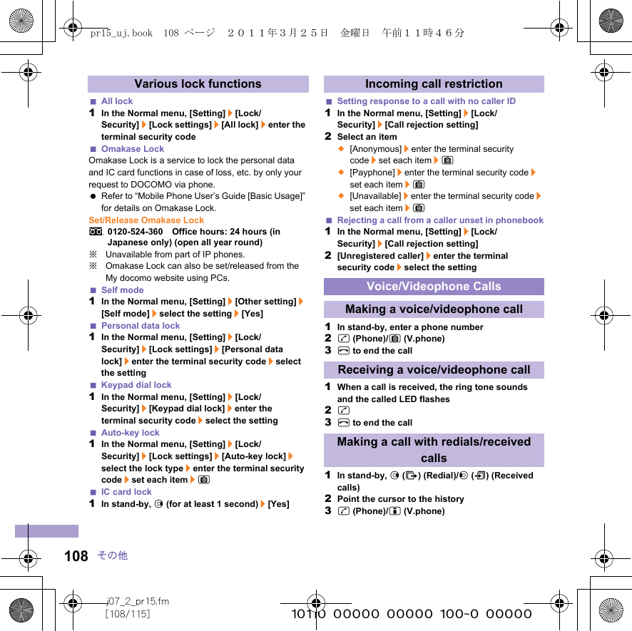 j07_2_pr15.fm[108/115] ~~~~~~~~~~~~~~~~~~~~~~~~~108 その他All lock1In the Normal menu, [Setting]/[Lock/Security]/[Lock settings]/[All lock]/enter the terminal security codeOmakase LockOmakase Lock is a service to lock the personal data and IC card functions in case of loss, etc. by only your request to DOCOMO via phone. Refer to “Mobile Phone User’s Guide [Basic Usage]” for details on Omakase Lock.Set/Release Omakase Locks0120-524-360　Office hours: 24 hours (in Japanese only) (open all year round)※Unavailable from part of IP phones.※Omakase Lock can also be set/released from the My docomo website using PCs.Self mode1In the Normal menu, [Setting]/[Other setting]/[Self mode]/select the setting/[Yes]Personal data lock1In the Normal menu, [Setting]/[Lock/Security]/[Lock settings]/[Personal data lock]/enter the terminal security code/select the settingKeypad dial lock1In the Normal menu, [Setting]/[Lock/Security]/[Keypad dial lock]/enter the terminal security code/select the settingAuto-key lock1In the Normal menu, [Setting]/[Lock/Security]/[Lock settings]/[Auto-key lock]/select the lock type/enter the terminal security code/set each item/CIC card lock1In stand-by, r (for at least 1 second)/[Yes]Setting response to a call with no caller ID1In the Normal menu, [Setting]/[Lock/Security]/[Call rejection setting]2Select an item;[Anonymous]/enter the terminal security code/set each item/C;[Payphone]/enter the terminal security code/set each item/C;[Unavailable]/enter the terminal security code/set each item/CRejecting a call from a caller unset in phonebook1In the Normal menu, [Setting]/[Lock/Security]/[Call rejection setting]2[Unregistered caller]/enter the terminal security code/select the setting1In stand-by, enter a phone number2s (Phone)/C (V.phone)3H to end the call1When a call is received, the ring tone sounds and the called LED flashes2s3H to end the call1In stand-by, r (I) (Redial)/q (M) (Received calls)2Point the cursor to the history3s (Phone)/i (V.phone)Various lock functions Incoming call restrictionVoice/Videophone CallsMaking a voice/videophone callReceiving a voice/videophone callMaking a call with redials/received callspr15_uj.book  108 ページ  ２０１１年３月２５日　金曜日　午前１１時４６分