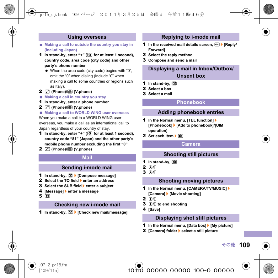 109j07_2_pr15.fm[109/115] ~~~~~~~~~~~~~~~~~~~~~~~~~その他Making a call to outside the country you stay in (including Japan)1In stand-by, enter “+” (0 for at least 1 second), country code, area code (city code) and other party’s phone number When the area code (city code) begins with “0”, omit the “0” when dialing (Include “0” when making a call to some countries or regions such as Italy).2s (Phone)/C (V.phone)Making a call in country you stay1In stand-by, enter a phone number2s (Phone)/C (V.phone)Making a call to WORLD WING user overseasWhen you make a call to a WORLD WING user overseas, you make a call as an international call to Japan regardless of your country of stay.1In stand-by, enter “+” (0 for at least 1 second), country code “81” (Japan) and the other party’s mobile phone number excluding the first “0”2s (Phone)/C (V.phone)1In stand-by, m/[Compose message]2Select the TO field/enter an address3Select the SUB field/enter a subject4[Message]/enter a message5C1In stand-by, m/[Check new mail/message]1In the received mail details screen, z/[Reply/Forward]2Select the reply method3Compose and send a mail1In stand-by, m2Select a box3Select a mail1In the Normal menu, [TEL function]/[Phonebook]/[Add to phonebook]/[UIM operation]2Set each item/C1In stand-by, C2t/&amp;3t/&amp;1In the Normal menu, [CAMERA/TV/MUSIC]/[Camera]/[Movie shooting]2t/&amp;3t/&amp; to end shooting4[Save]1In the Normal menu, [Data box]/[My picture]2[Camera] folder/select a still pictureUsing overseasMailSending i-mode mailChecking new i-mode mailReplying to i-mode mailDisplaying a mail in Inbox/Outbox/Unsent boxPhonebookAdding phonebook entriesCameraShooting still picturesShooting moving picturesDisplaying shot still picturespr15_uj.book  109 ページ  ２０１１年３月２５日　金曜日　午前１１時４６分