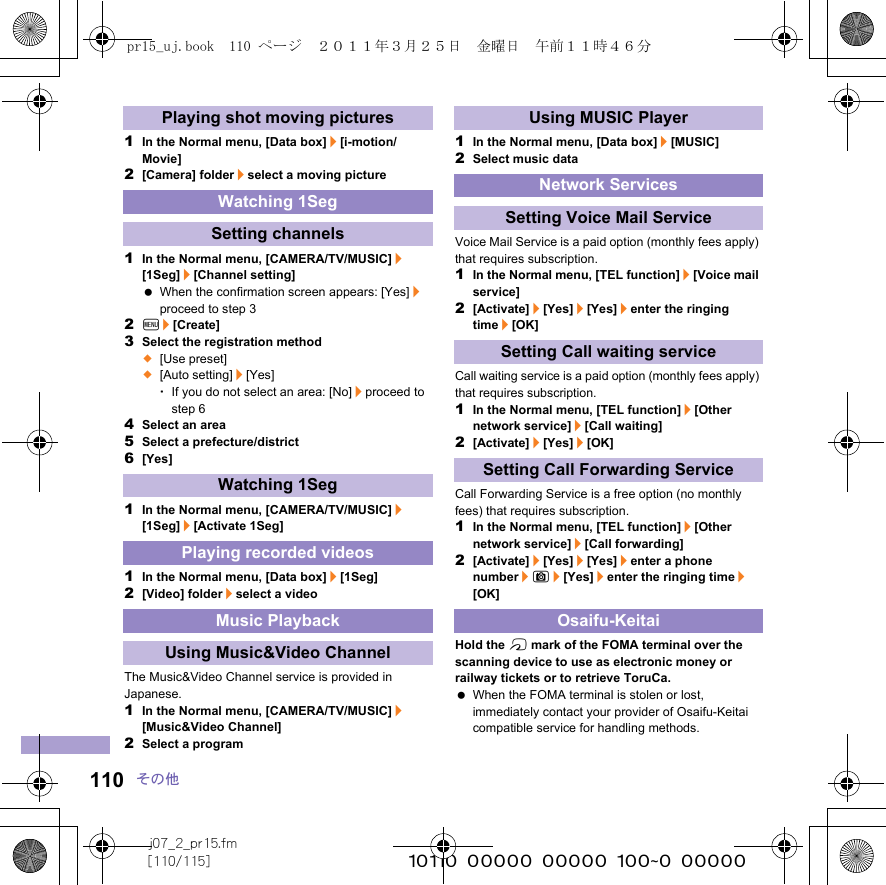 j07_2_pr15.fm[110/115] ~~~~~~~~~~~~~~~~~~~~~~~~~110 その他1In the Normal menu, [Data box]/[i-motion/Movie]2[Camera] folder/select a moving picture1In the Normal menu, [CAMERA/TV/MUSIC]/[1Seg]/[Channel setting] When the confirmation screen appears: [Yes]/proceed to step 32z/[Create]3Select the registration method;[Use preset];[Auto setting]/[Yes]･If you do not select an area: [No]/proceed to step 64Select an area5Select a prefecture/district6[Yes]1In the Normal menu, [CAMERA/TV/MUSIC]/[1Seg]/[Activate 1Seg]1In the Normal menu, [Data box]/[1Seg]2[Video] folder/select a videoThe Music&amp;Video Channel service is provided in Japanese.1In the Normal menu, [CAMERA/TV/MUSIC]/[Music&amp;Video Channel]2Select a program1In the Normal menu, [Data box]/[MUSIC]2Select music dataVoice Mail Service is a paid option (monthly fees apply) that requires subscription.1In the Normal menu, [TEL function]/[Voice mail service]2[Activate]/[Yes]/[Yes]/enter the ringing time/[OK]Call waiting service is a paid option (monthly fees apply) that requires subscription.1In the Normal menu, [TEL function]/[Other network service]/[Call waiting]2[Activate]/[Yes]/[OK]Call Forwarding Service is a free option (no monthly fees) that requires subscription.1In the Normal menu, [TEL function]/[Other network service]/[Call forwarding]2[Activate]/[Yes]/[Yes]/enter a phone number/C/[Yes]/enter the ringing time/[OK]Hold the b mark of the FOMA terminal over the scanning device to use as electronic money or railway tickets or to retrieve ToruCa. When the FOMA terminal is stolen or lost, immediately contact your provider of Osaifu-Keitai compatible service for handling methods.Playing shot moving picturesWatching 1SegSetting channelsWatching 1SegPlaying recorded videosMusic PlaybackUsing Music&amp;Video ChannelUsing MUSIC PlayerNetwork ServicesSetting Voice Mail ServiceSetting Call waiting serviceSetting Call Forwarding ServiceOsaifu-Keitaipr15_uj.book  110 ページ  ２０１１年３月２５日　金曜日　午前１１時４６分